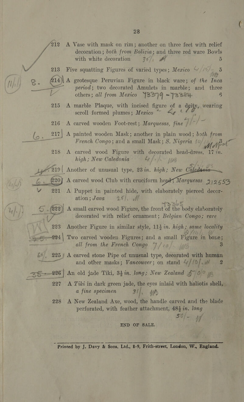 /212 A Vase with mask on rim; another on three feet with relief J decoration; both from Bolivia; and three red ware Bowls with white decoration 30/, if 5 / 213 Five squatting Figures of varied types; Mexico Y [L5/ yp by) ? gz 14 \ A grotesque Peruvian Figure in black ware; of the Tnea ay ‘ period; two decorated Amulets in marhtae and three others; all from Mexico 32) q ~ 3324, 5 215 A marble Plaque, with incised figure a a «4 4 wearing scroll formed plumes; Mezico as 216 A carved wooden Foot-rest ;. Marquesas, fine” / i B) _ 17) A painted wooden Mask; another in plain wood; both ie ———ee French Congo; and a small Mask; S. Nigeria fe WA Wp Po, A 218 A carved wood Figure with Pespeeied head-dress, 17 in. high; New Caledoma Ly | oy Ca ay Ae s Marquesas 2)2655 Vv 221 A Puppet in ae hide, with elaborately pierced deccr- ation ; Java 25). ff a “219 { Another of unusual type, 23 in. high; New   £20 A carved wood Club with cruciform he  , (222) A small carved wood Figure, the front of of the cae elaborately 2 7 se, decorated with relief ornament; Belgian Congo; rare 223 Another Figure in similar style, 11} im. high; same locality gh ope. | Two carved ‘wooden Figures; and a small Figure in bone; all from the French Congo ‘Y / ys | 3 £6, 225) A carved stone ine of unusual Me decorated with human earn and other masks; Vancouver; on stand 4h [ of wh 2 S526 $| An old jade Tiki, 84in. long; New Zealand $7 6° _— Wrnenien 229 A Tvki in dark green jade, the eyes inlaid with Haliotis shell, a fine specimen 31], dif 228 A New Zealand Axe, wood, ‘the handle carved and the blade perforated, with feather attachment, ii in. eae: END OF SALE. ~ Printed by J. Davy &amp; Sons, Ltd., 8-9, Frith-street, London, W., England.