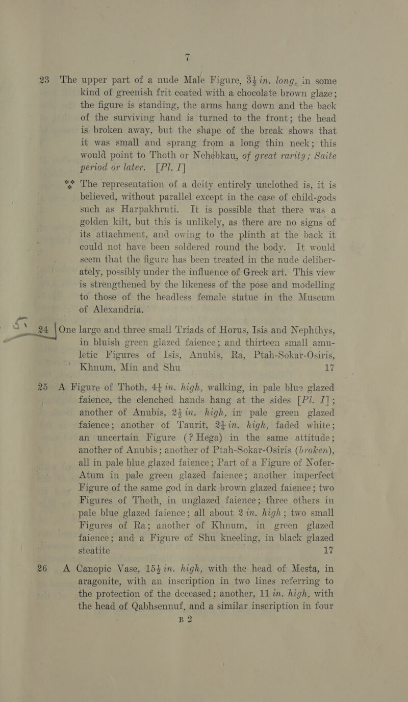 38:2 Lhe upper part of a nude Male Figure, 34 in. long, in some kind of greenish frit coated with a chocolate brown glaze ; the figure is standing, the arms hang down and the back of the surviving hand is turned to the front; the head is broken away, but the shape of the break shows that it was small and sprang from a long thin neck; this would point to Thoth or Nehébkau, of great rarity ; Saite period or later. [Pl. I] The representation of a deity entirely unclothed is, it is believed, without parallel except in the case of child-gods such as Harpakhruti. It is possible that there was a golden kilt, but this is unlikely, as there are no signs of its attachment, and owing to the plinth at the back it could not have been soldered round the body. It would seem that the figure has been treated in the nude deliber- ately, possibly under the influence of Greek art. This view is strengthened by the likeness of the pose and modelling to those of the headless female statue in the Museum of Alexandria. ' large and three small Triads of Horus, Isis and Nephthys, im bluish green glazed faience; and thirteen small amu- letic Figures of Isis, Anubis, Ra, Ptah-Sokar-Osiris, Khnum, Min and Shu i faience, the clenched hands hang at the sides [P/. I]; another of Anubis, 24in. high, in pale green glazed faience; another of Taurit, 247n. high, faded white; an uncertain Figure (? Hega) in the same attitude; another of Anubis; another of Ptah-Sokar-Osiris (broken), Figure of the same god in dark brown glazed faience ; two Figures of Thoth, in unglazed faience; three others in Figures of Ra; another of Khnum, in green glazed faience; and a Figure of Shu kneeling, in black glazed steatite Li aragonite, with an inscription in two lines referring to the protection of the deceased; another, 11 im. high, with the head of Qabhsennuf, and a similar inscription in four B2