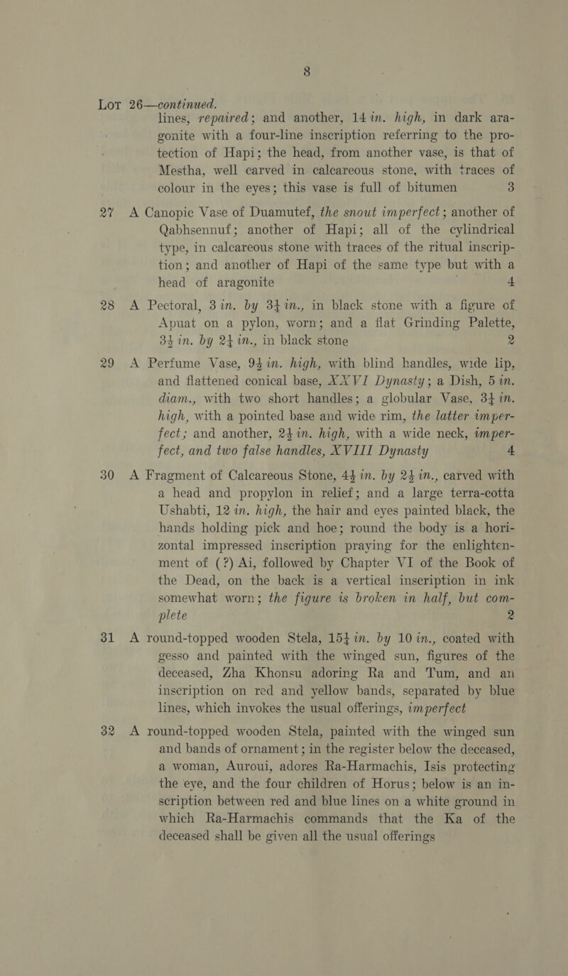 at 28 29 30 lines, repaired; and another, 14 in. high, in dark ara- gonite with a four-line inscription referring to the pro- tection of Hapi; the head, from another vase, is that of Mestha, well carved in calcareous stone, with traces of colour in the eyes; this vase is full of bitumen 3 Qabhsennuf; another of Hapi; all of the cylindrical type, in calcareous stone with traces of the ritual inscrip- tion; and another of Hapi of the same type but with a head of aragonite wd 4 Apuat on a pylon, worn; and a flat Grinding Palette, 34 in. by 24m., in black stone 2 and flattened conical base, XX VI Dynasty; a Dish, 5. diam., with two short handles; a globular Vase, 341m. high, with a pointed base and wide rim, the latter vmper- fect; and another, 24in. high, with a wide neck, wmper- fect, and two false handles, XVIII Dynasty 4. a head and propylon in relief; and a large terra-cotta Ushabti, 12 in. high, the hair and eyes painted black, the hands holding pick and hoe; round the body is a hori- zontal impressed inscription praying for the enlighten- ment of (?) Ai, followed by Chapter VI of the Book of the Dead, on the back is a vertical inscription in ink somewhat worn; the figure 1s broken in half, but com- plete 2 gesso and painted with the winged sun, figures of the deceased, Zha Khonsu adoring Ra and Tum, and an inscription on red and yellow bands, separated by blue lines, which invokes the usual offerings, imperfect and bands of ornament; in the register below the deceased, a woman, Auroui, adores Ra-Harmachis, Isis protecting the eye, and the four children of Horus; below is an in- scription between red and blue lines on a white ground in which Ra-Harmachis commands that the Ka of the deceased shall be given all the usual offerings