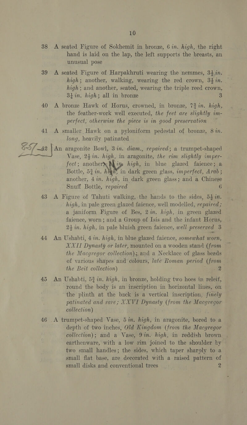we 38 39 40 41 43 44 45 46 10 A seated Figure of Sokhemit in bronze, 6 in. high, the right hand is laid on the lap, the left supports the breasts, an unusual pose A seated Figure of Harpakhruti wearing the nemmes, 34 1n. high; another, walking, wearing the red crown, 34 in. high; and another, seated, wearing the triple reed crown, 3841. high; all in bronze 3 A bronze Hawk of Horus, crowned, in bronze, 7% in. high, the feather-work well executed, the feet are slightly im- perfect, otherwise the piece is in good preservation A smaller Hawk on a pyloniform pedestal of bronze, 8 im. long, heavily patinated An aragonite Bowl, 31m. diam., repaired; a trumpet-shaped Vase, 241n. high, in aragonite, the rim slightly «moper- fect; another\ Rkim high, in blue glazed faience; a Bottle, 52 in. high} in dark green glass, imperfect, Arab ; another, 47n. high, in dark green glass; and a Chinese Snuff Bottle, repaired 6 A Figure of Tahuti walking, the hands to the sides, 547m. high, in pale green glazed faience, well modelled, repaired ; a janiform Figure of Bes, 2m. high, in green glazed faience, worn ; and a Group of Isis and the infant Horus, 24 in. high, in pale bluish green faience, well preserved 3 An Ushabti, 4 in. high, in blue glazed faience, somewhat worn, AXIT Dynasty or later, mounted on a wooden stand (from the Macgregor collection) ;.and a Necklace of glass beads of various shapes and colours, late Roman period (from the Beit collection) eee An Ushabti, 57. high, in bronze, holding two hoes in releif, round the body is an inscription in horizontal nes, on “the plinth at the back is a vertical inscription, finely patinated and rare; X. ve Dynasty (from the nae collection) _A trumpet-shaped Vase, 5 in. high, in aragonite, bored to a depth of two inches, Old Kingdom (from the Macgregor collection); and a ae 9in. high, in reddish brown earthenware, with a low rim joined to the shoulder by two small handles; the sides, which taper sharoly to a small flat base, are decorated with a raised pattern of