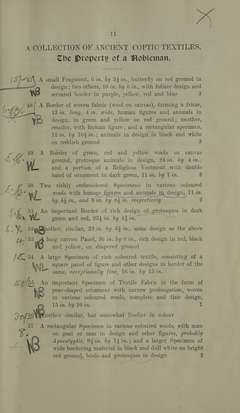 A COLLECTION OF ANCIENT COPTIC TEXTILES. ~The Property of a Mobleman.   | ad | Jar A small Fragment, 6 im. by 34 in., butterfly on red ground in design ; two others, 10 in. by 6 in., with foliate design and Ww serrated border in purple, yellow, red and blue 3 = 48/ A Border of woven fabric (wool on canvas), forming a frieze, 4 4 OW 13 in. long, 4%. wide, human figures and animals in Ww design, in green and yellow on red ground; another, smaller, with human figure; and a rectangular specimen, 12 in. by 10$i.; animals in design in black and white on reddish ground | 3 ~ », 49 A Border of green, red and yellow wools on canvas Ns VO * ground, grotesque animals in design, 24in. by 4™m.; W_ and a portion of a Religious Vestment with double band of ornament in dark green, 11 im. by 7 im. 2 '¢ Eup 50 Two richly embroidered Specimens in various coloured wools with human figures and animals in design, 11 m. 2 E+ by 44 1n., and 9 in. by 84 in. respectively ae 2 Sh WL 1, An important Border of rich design of grotesques in dark green and red, 234m. by 4} in. f } X 524efRnother, similar, 33 in. by 54%n., same design as the above Co 53 long narrow Panel, 36 in. by 8 1n., rich design in red, black 4 . and yellow, on diapered ground / &amp;_ 54 A large Specimen of rich coloured textile, consisting of a WIL square panel of figure and other designs in border of the | same, exceptionally fine, 16 in. by 15 tn. LL 5/55 An important Specimen of Textile Fabric in the form of pear-shaped ornament with narrow prolongation, woven in various coloured wools, complete and fine design, 15 in. by 10 wm 1 tT : ee similar, but somewhat livelier in colour 57 A rectangular Specimen in various coloured wools, with man ‘ on goat or ram in design and other figures, probably Apocalyptic, 94 in. by 74 in.; and a larger Specimen of wide bordering material in black and dull white on bright red ground, birds and grotesques in design 2