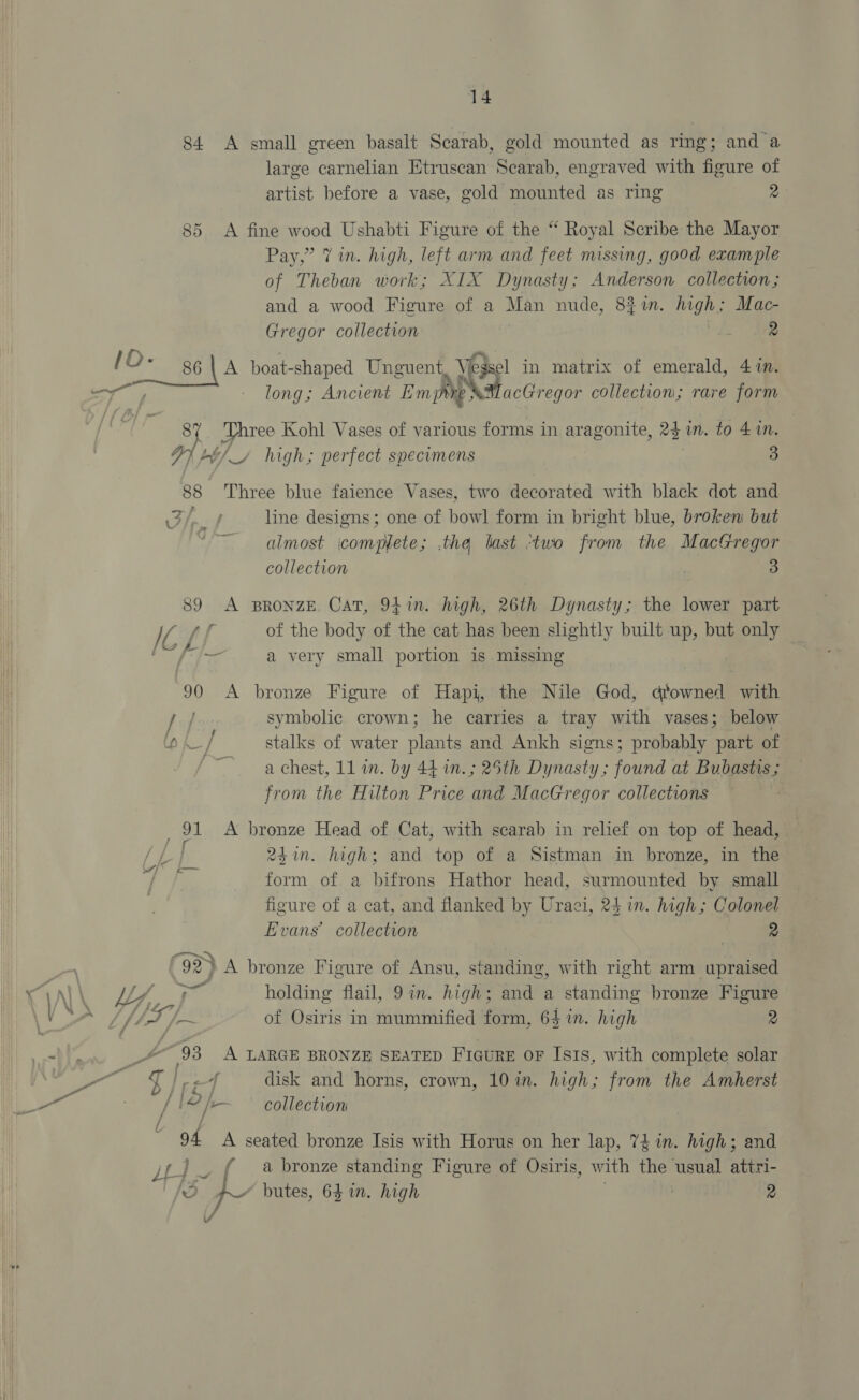 10- — ' &lt; =&lt; ee 14 84 A small green basalt Scarab, gold mounted as ring; and a large carnelian Etruscan Scarab, engraved with figure of artist before a vase, gold mounted as ring ea 85 A fine wood Ushabti Figure of the “ Royal Scribe the Mayor Pay,” Vin. high, left arm and feet missing, good example of Theban work; XIX Dynasty; Anderson collection ; and a wood Figure of a Man nude, 82m. ie le Mac- Gregor collection . ae 86 | A boat-shaped Unguent Nei in matrix of emerald, 4%n. long; Ancient Empe MacGregor collection; rare form 8%. Three Kohl Vases of various forms in aragonite, 24 in. to 41. YAW/Y high; perfect specimens 3 88 Three blue faience Vases, two decorated with black dot and 3/ ad line designs; one of bowl form in bright blue, broken but almost ‘complete; .tha last two from the MacGregor collection 3 89 A BRONZE Cat, 94in. high, 26th Dynasty; the lower part I ff of the body of the cat has been slightly built up, but only is Z = a very small portion is missing 90 A bronze Figure of Hapi, the Nile God, dtowned with symbolic crown; he carries a tray with vases; below a chest, 11 in. by 44 in. ; 25th Dynasty; found at Bubastis ; from the Hilton Price and MacGregor collections 24in. high; and top of a Sistman in bronze, in the form of a bifrons Hathor head, surmounted by small figure of a cat, and flanked by Uraci, 24 in. high; Colonel Evans’ collection 2 oOo holding flail, 9in. high; and a standing bronze Figure el fr 94 A seated bronze Isis with Horus on her lap, 74 1n. high; and a Ss: fr butes, 64. high 2