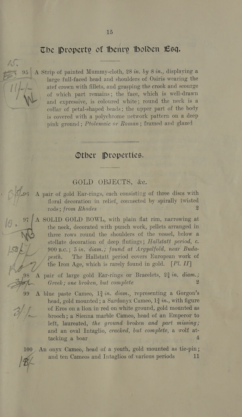 15 The Property of henry tholden sa. 95 | A Strip of painted Mummy-cloth, 28 in. by 8 in., displaying a e large full-faced head and shoulders of Cine wearing the { { I. Lis atef crown with fillets, and grasping the crook and scourge | of which part remains; the face, which is well-drawn \W and expressive, 1s coloured w hite; round the neck is a collar of petal-shaped beads; the upper part of the body is covered with a polychrome network pattern on a deep pink ground; Ptolemaic or Roman; framed and glazed   Other Properties. a, GOLD OBJECTS, &amp;c. ‘/-95 &lt;A pair of gold Har-rings, each consisting ee three dises with floral decoration in relief, connected by ea hl twisted rods; from Ehodes | 2 97} A SOLID GOLD BOWL, with plain flat rim, narrowing at the neck, decorated with punch work, pellets arranged in three rows round the shoulders of the vessel; below a stellate decoration of deep flutings; Hallstatt period, c. sak 900 B.c.; 5in. diam.; found at Argyalfold, near Buda- | pesth. The Hallstatt period covers European work of f- / the Iron Age, which is rarely found in gold. [Pl. I7] v A pair of large gold Ear-rings or Bracelets, 231m. diam.; - Greek; one broken, but complete 2 99 A blue paste Cameo, 12 in. diam., representing a Gorgon’s head, gold mounted ; a Sar donyx Cameo, 13 im., with figure Al [ of Eros on a lion in fea on white ground, gold mounted as | brooch; a Siena marble Cameo, head of an Emperor to left, laureated, the ground broken and part massing ; and an oval Intaglio, cracked, but complete, a wolf at- tacking a boar | 4 100. An onyx Cameo,. head of a youth, gold mounted as tie-pin ;