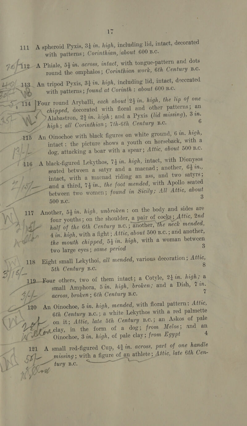 V7 111 A spheroid Pyxis, 34 in. high, including lid, intact, decorated with patterns; Corinthian, about 600 B.C. 40 F112 A Phiale, 54 in. across, intact, with tongue-pattern anc dots round the omphalos; Corinthian work, 6th Century B.C. — LO) 143 An tripod Pyxis, 34 in. high, including lid, intact, deccrated ra y with patterns ; fownd at Corinth : about 600 B.C. ee 414 }Four round Aryballi, each about 2hin. high, the lp of one i &gt;&lt; \ chipped, decorated with floral and other patterns; an 4, Ch WwW », Alabastron, 22 in. high; and a Pyxis (lid missing), 3 mM. aie high; all Corinthian; 7th-6th Century B.C. i 6 415 An Oinochoe with black figures on white ground, 6 in. high, , ee intact: the picture shows a youth on horseback, with a = je dog, attacking a boar with a spear; Attic, about 500 B.c. / 446 A black-figured Lekythos, 73 n. high, intact, with Dionysos seated between a satyr and a maenad; another, 64 %™., intact, with a macnad riding an ass, and two satyTs ; J Sf — 24 _and a third, 74 in., the foot mended, with Apollo seated Pe 4 between two women; found in Sicily; All Attic, about ee 500 B.C. 3 VA 11” Another, 5$in. high, unbroken : on the body and sides are 7 \ 24 wf four youths; on the shoulder, a pair of cocks 5 Attic, 2nd &gt; VE half of the 6th Century B.c.; another, ‘the neck mended, WA, 4 in. high, with a fight ; Ative, about 500 B.c. ; and another, hee 7° the mouth chipped, 54 in. high, with a woman between two large eyes; same period 3 118 Hight small Lekythoi, all mended, various decoration ; Attic, gf 5th Century B.C. 8 1 ‘our others, two of them intact; a Cotyle, 241m. highs a se 2 3 small Amphora, 5 in. high, broken; and a Dish, 7 1. across, broken; 6th Century B.C. Y afi ; Li Lo 120 An Oinochoe, 5 in. high, mended, with floral pattern: Attic, 6th Century B.c.; a white Lekythos with a red palmette   4 ¥ \ on it; Attic, late 5th Century B.C.; an Askos of pale “3 lay, in the form of a dog; from Melos; and an AL™ Oinochoe, 3 in. high, of pale clay; from Egypt a 4 121 A small red-figured Cup, 431m. across, part of one handle ‘ 5B missing ; with a figure of an athlete ; Attic, late 6th Cen- Sry ce K Mad