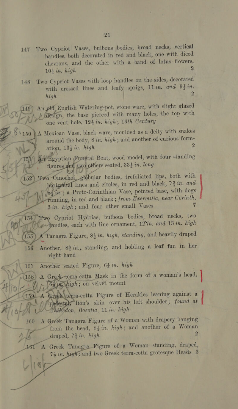 14% Two Cypriot Vases, bulbous bodies, broad necks, vertical handles, both decorated in red and black, one with diced chevrons, and the other with a band of lotus: flowers, 104 in. high 2 148 Two Cypriot Vases with loop handles on the sides, decorated with crossed lines and leafy sprigs, 1lin. and 941n. high 2 i149” An pid English Watering-pot, stone ware, with slight glazed &lt; LF ps: Ap (design, the base pierced with many holes, the top with i JY one vent hole, 124 in. high; 16th Century “i ™ ra 9150 } A Mexican Vase, black ware, moulded as a deity with snakes   around the body, 8 in. high; and another of curious form- \L- ation, 134 in. high 2 ‘ es. +f oart Ane gyptian Funéral Boat, wood model, with four standing Arie &lt;a il . figures and tsvo_ others seated, 334 in. long a yf JY Ee (5 Two “Oinochoi _etobular bodies, trefoliated lips, both with horigontal lines and circles, in red and black, 74 in. and shin; a Proto-Corinthian Vase, pointed base, with dogs funning, in red and black; from Exzermilia, near Corinth, Bin. high; and four other small Vases 7    Cypriot Hydrias, bulbous bodies, broad necks, two ndles, each with line ornament, 12%in. and 18 in. high - 55) A Tanagra Figure, 8}in. high, standing, and heavily draped ee 156 Another, 83in., standing, and holding a leaf fan in her right hand a )\ 157 Another seated Figure, 64 in. high ‘ ed, (158) A Greek-terra-cotta Mask in the form of a woman’s head, Wirnls 24 PeGaSeigh ; on velvet mount LO te AON eG Gaieok térra-cotta Figure of Herakles leaning against a “&gt; ee art /} fp destak™ lion’s skin over his left shoulder; found. at KT Sigh LY nattedon, Boeotia, 11 in. high ta |  ; — 160 A Gréek Tanagra Figure of a Woman with drapery hanging “from the head, 8}in. high; and another of a Woman ZH _draped, Thin. high 2 Ps eT A Greek Tanagra Figure of a Woman standing, draped, Pk : at 74 in. high; and two Greek terra-cotta grotesque Heads 3  od