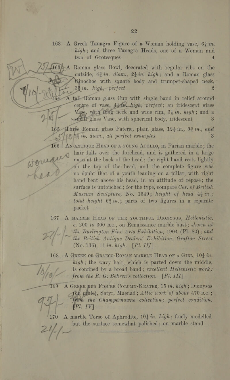162 A Greek Tanagra Figure of a Woman holding vase, 62 in. high; and three ’anagra Heads, one of a Woman and two of Grotesques A    f63). A Roman glass Bowl, decorated with regular ribs on the PW jnoch 43 an. diams, rim. high; and a Roman glass ~ @inochoe with square body and trumpet-shaped neck, © ia Bh in. high, perfect 2 WYe4- iB “tall Roman glass Cup with single band in relief around Ss me centre of vase, 4 btn. high, perfect; an iridesceut glass zee c e, with léne neck and wide rim, 33 in. high; and a Vaud ie a. glass Vase, with spherical body, teen 3 165- sChnfe Roman glass Patere, plain glass, 124 m., 9% in., and ra ST Eh. diam., all perfect examples : ee | AN- ANTIQUE HEAD OF A YoUNG APOLLO, in Parian marble; the hair falls over the forehead, and is gathered in a large , on the top of the head, and the complete figure was f sh no doubt that of a youth leaning on a pillar, with right aur | hand bent above his head, in an attitude of repose; the surface is untouched ; for the type, compare Cat. of British Museum Sculpture, No. 1549; height of head 4% 1n.; total height 61m. + DUDS ot an figures in a separate packet 167 &lt;A MARBLE HEAD OF THE YOUTHFUL Dionysos, Hellemstic, : c. 200 to 300 B.c., on Renaissance marble bust; shown at —3/ | ‘the Burlington Fine Arts Exhibition, 1904 (Pl. 80); and | ™ the British Antique Dealers’ Exhibition, Grafton Street (No. 736), 11 in. high wale LT | 168 .A GREEK OR GRAECO-ROMAN MARBLE HEAD OF A GIRL, 104 in. high; the wavy hair, which is parted down the middie, /; t/. f is confined by a broad band; excellent Hellenistic work ; WG from the k. G: Behren’s collection. [Pl. LI] ee cy A GREEK RED Figure Cotumn-Krater, 15 in. high; oe : (On # ule), Satyr, Maenad; Attic work of about 470 B.c.; ASE | “From the Champernowne collection; perfect sonia os Pl. IV] ! O17 0 A marble Torso of Aphrodite, 104i. high; finely modelled / but the surface somewhat polished; on marble stand Ziff i | as: a J 