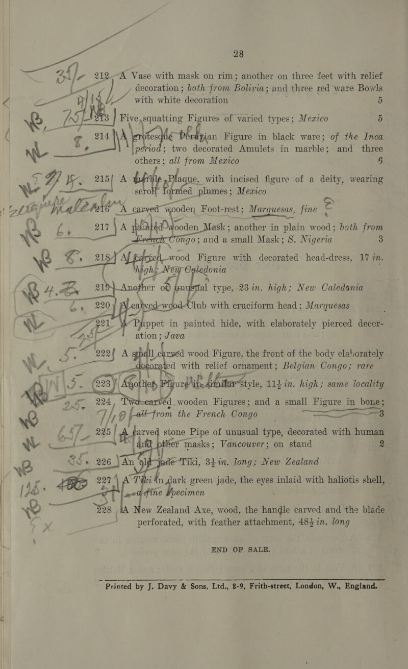 ee A, 28 i nN f Pe 212 A Vase with mask on rim; another on three feet with relief , decoration ; both from Palisa: and three red ware Bowls | with white decoration &lt; ith white d ti 5 75H Five ee Figures of varied types; Mexico 5 g es bors pb bion Figure in black ware; of the Inca be ; two decorated Amulets in tarblet and three ay ‘) from Mexico . § 5: Y; La 215 A abi bit ue, with incised figure of a deity, wearing _scrok ep Ye y ed plumes; Mezico ! ZN G! apt We Rie” “A. carved’ “yooden Foot-rest ; EDS fine e we 6 , A A pain Wave, Mask ; smother in plain wood; both from es 6ngo; and a small Mask; 8. igen 3 + So ry, sch wood Figure with decorated head-dress, 17 mM. — h : igh New oy kee , .. g Lf. Br ald} Anojher anus al type, 23 in. high; New Caledania RR SE By CK eaived-wodlub with cruciform head ; Marquesas   Pprppet in painted hide, with elaborately pierced decer- : ation ; Java it c caryéd wood Figure, the front of the body elaborately ek is with fades ornament ; Belgian Congo; rare PStyle, 113i. high; same locality    _ ee Fe 224. | ved, wooden Figures; and a small Figure in bone ; Q pe 7 if, g | from the French Congo a s a a 2 225 f it: arve stone Pipe of unusual type, decorated with human ‘e¥ masks; Vancouver; on stand 2    x Bi lade“Tiki, 34in. long; New Zealand i ar LE 227) ATH a ig green jade, the eyes inlaid with haliotis shell, | [oe Bede ? “| oa fine Bpecimen j b, é , ait: %8 | New Zealand Axe, wood, the anil earved and the blade perforated, with feather attachment, 483 in. long END OF SALE. . é Prioted by J. Davy &amp; Sons, Ltd., 8-9, Frith-street, London, W., England.