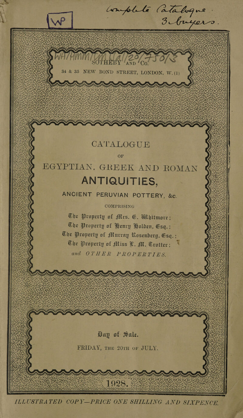        DAVIS EAT aS NNT ESM NTIS Ny SSN S287 Sy 0 Ney ee NV SW SY Ry SIE SIA PS SORA YEN NCES NT NCNT ONE SST OSV IW GST ING NT DMSSNT IVD ATI ISNT SWZ ZN7 ISIZSN I ADAG SAY (SAIC USANA EAI SAIL SAILS. SA CATA A &amp;ZAL SANS WAV RAO ; XK UTES US US TUS Une  &lt;f 4         &amp; ft 7 WARIA: SRA AEE SE48 8 OTHEEY aXp Gat 34 &amp; 35 NEW BOND STREET, LONDON, W. (1)     ‘ies N SD  4 kK  ~ —_— \ !  4 \   4NN Kein   ‘   wi  &gt;             ‘4 NA / \ BLS \4 ta “&gt; pee’ NSS SASS re IRIN IRIS NSIS =fies SIAN SS js on bond NP NS an (SINS FO SN IA SN A DOE INI (SIN SVN NSN , “, Ne POP &gt; DRA RAS LENE are. Pres ORADAN 7 &gt; NS FV ROTIY &gt; OO &amp; J &gt; Lox a\7 Ss IS SAIS IS SAIS AINSI MIS YI ISINSSATIS IS AIS SIN NSN Np EN ed Oe Oe ly fae Wes Ae NA NN en Ate NEY, Lei es, 7 rir At eae A 2, ZN, SN, SN, FE, 2M, 2M, LV, 257, Tot ma SY, 2 We Ge NY N STs LSI NIST ANTI ANTIN TS SASS IANS ST NST NST ANT NY 7 — — — Cg Fes ad — = a aa =  CA'TALOGUE OF HGYPTIAN, GREEK AND ROMAN ANTIQUITIES, ANCIENT PERUVIAN POTTERY, &amp;c.     COMPRISING Ghe Property of Mrs. 6. Whitmare Che Property of Benry Golden, Esq.      a f ‘ | cf LISS  Mt “~ 4 &gt; 4 XN   ° ~~ te = ! AN Ae Yu VSO   ' “7 \ aT 4 XxX    Che Property of Miacray Rosenberg, Gsq.; ESeRs The Property of Miss L. Al. Trotter; * en    and OTHER PROPERTIES.               ~ . s &gt; Tem Aa ~ S - Ne LE + ea SINS Scat s “Ne ng &gt; ~~ Re weed fl wm a fn fe fF eS KIS SS eee 3 = LOSSES SRE CRO PORES SDD NNER DAI ENING (&gt;: EN Sy A 7S Ssie&lt; Say PSs STEN wtf nn Lyte A PD a&gt; -» ‘lex ae Le Weir Ie = WIRTATS ape ‘- IVRI= v7 — Ave ~ _— _ ~ — _ ~ .~ _ ~ _ _~ N NI ‘. Bac ENS RNR ENRANS ANAS S Way RAID PERN RR ONS ed Can NERSEREER ECA SENS EE LA A BE | Ca PB Cat A Pat Pe CL WANG 2h OOK A GAAS GM VON 4 re jI~ ~ ~ ~ . Fh SG ED4 PQ ae Tn &amp; wh LO 4 Ce XN NR iN 4. ISIS INAIS SAIS NON ‘\ NSN f 7 “ a! Ree a! AAA! MA ISS af LAA! Lees parse ae STANTS ip Wea! MMe ate Mes SAM SANSA ISK IL = Amdyels elAeahyel 7 - Crs . BA ERD me. 7 Sem b Aud ee y CNA cae Py, wy te yr &lt;l7 -l7 -l7 &lt;- PERCE NOG RN GL RCV AAS I NCE RI SON OIRO NOTRE R AGS o Ue BOURNE NES hee ROAM KG hyena ISN IKE’ SOIT OY YI SOS PISO Fy AVM, AAS Z\2°) C Pt Si a BSS -~—\ N\ She ND et f NE a Fae On ee NOR Sn ta Ng A eNO NS NNO ee NN RS Cat Pach 5 NA ee Ms Se ns 4 Bir nan kent TAT SISTA AN SS ST STANTS ANN AS TNS ay 2 Sy &gt;~ 7 Bap of Sale.     ~ 4 7 FRIDAY, THE 20rH or JULY. ONT) ?   7 SN OY, d a 1% Ti  y YAP,  ~ 74 xa ~. a   EAS a&gt;\   &gt;A , va - A, ~ a SP &lt; SS = \ aA ye ee 1 ae Ce Ne Bt ees wits x ° . “ ‘ Zs, ONG AR ADIT STS 2 Pea ES . oS te OES San ae x FM eee Ie NNT Nae oN he VS pays “VA! Ly aS sD; PSs eS Ip ped Se 6) My RECS NNN ip Th: ers UP SEs 4 » Wea 1 ap Ay oS vy a 7 y + ~~ e X= Zn on NOIR SAV &gt; IN &gt;&gt; rics 4 \o= &gt;) \ * = rae he a us * 5 * Ww ar Veren 4x} IPO eT ZA? dela Digs e Se adeee IAA MIAAAM AGA TNAACINAI KA APRA AIR LS L1K24 PRALINE ALIKE ALA ALAA OA o's 5 Gra KAA KN ALN CLAS KELANA KOLA NINA NAA INE ASAE ANINSS WAEAVAAVIAY ~ Se               “TITAN 