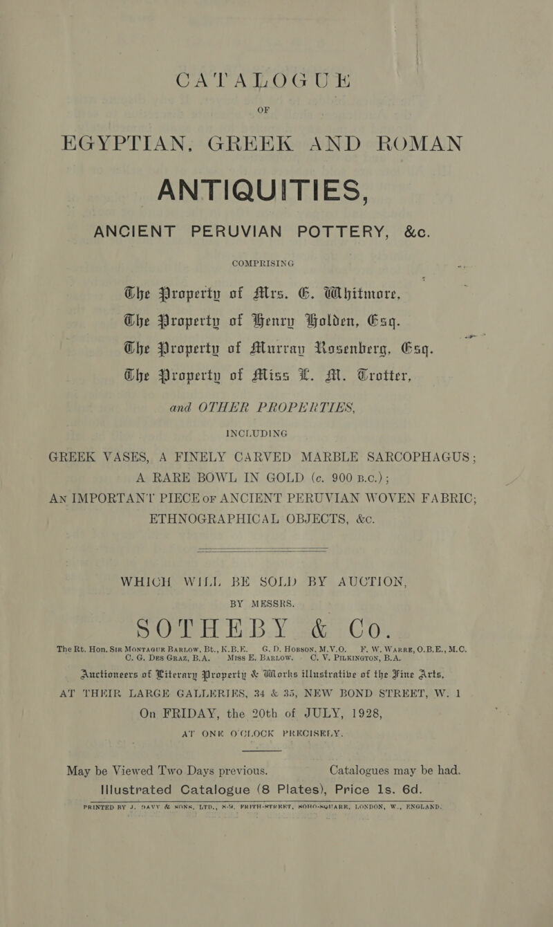 CATATLOGUE OF EGYPTIAN, GREEK AND ROMAN ANTIQUITIES, ANCIENT PERUVIAN POTTERY, &amp;c. COMPRISING Ghe Property of Alves. G. Whitmore, Ghe Property of Henry Bolden, Esq. Che Property of Murray Rosenberg, Esq. Ghe Property of Miss L. Mi. Trotter, and OTHER PROPERTIES, INCLUDING GREEK VASES, A FINELY CARVED MARBLE SARCOPHAGUS ; A RARE BOWL IN GOLD (ce. 900 B.c.) ; AN IMPORTANT PIECE or ANCIENT PERUVIAN WOVEN FABRIC; ETHNOGRAPHICAL OBJECTS, &amp;c.   WHICH WILL BE SOLD BY AUCTION, BY MESSRS. Oger TB ¥ sabe 1 C.0), The Rt. Hon. Sir Montacuk Bartow, Bt., K.B.E. G.D. Hopson, M.V.O. FF. W. Warre, O.B.E., M.O. C. G. Des Graz, B.A. Miss E. Bariow. C. V. PILKINGTON, B.A. Auctioneers of Literary Property &amp; Works illustratibe of the Fine Arts, AT THEIR LARGE GALLERIKS, 34 &amp; 35, NEW BOND STREET, W. 1 On FRIDAY, the 20th of JULY, 1928, AT ONK O'CLOCK PRECISELY.  May be Viewed Two Days previous. Catalogues may be had. Illustrated Catalogue (8 Plates), Price ls. 6d. PRINTED RY J. DAVY &amp; SONK, LTD., %-9. FRITH-STREET, SOHO-SQUARK, LONDON, W., ENGLAND.