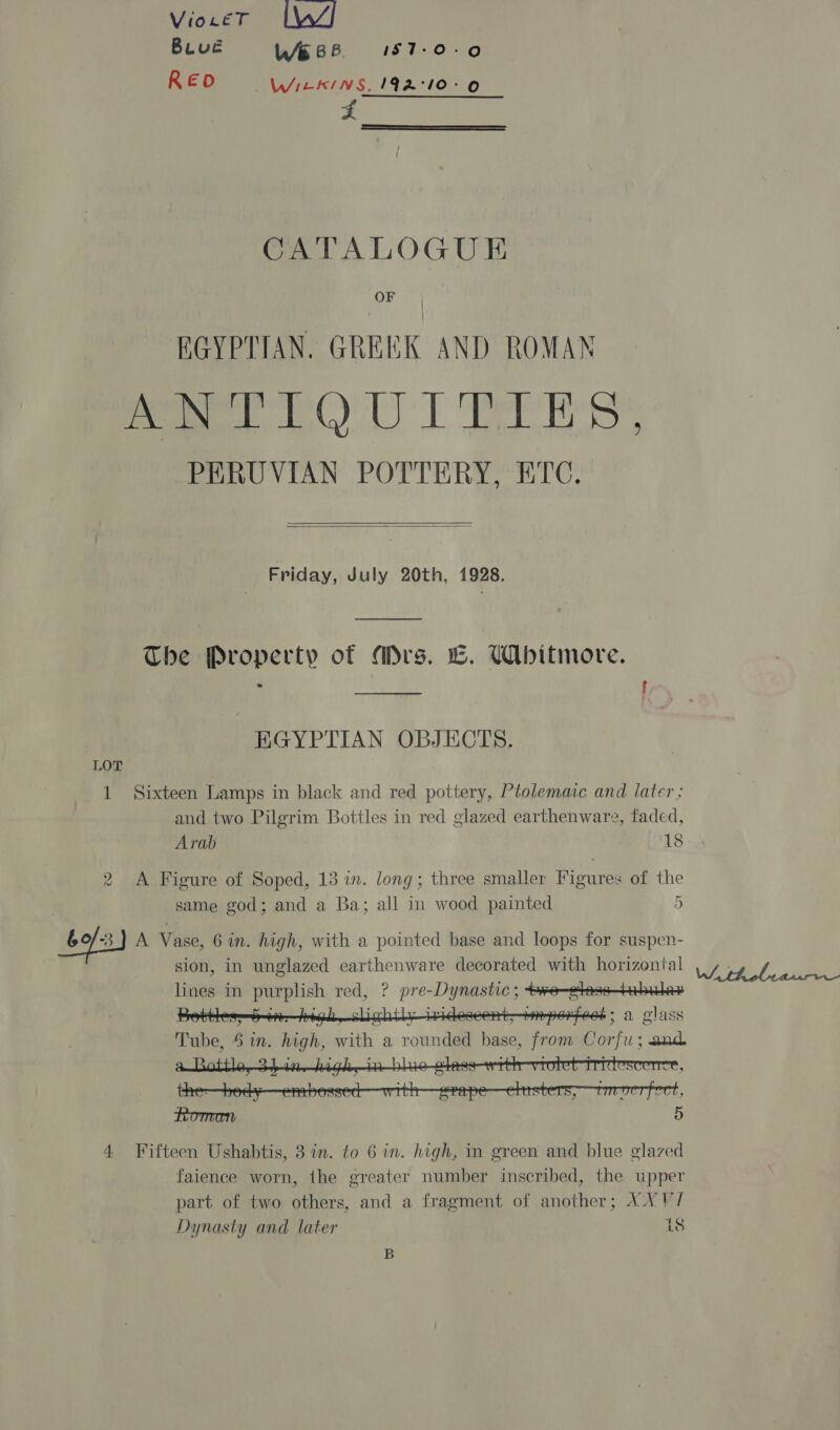 VioLeT In/ Buué W688. I157-0-0 REO WIEKINS. 192.°10°&gt;0 5 oon CATALOGUE OF | EGYPTIAN. GREEK AND ROMAN hoe LOU I ELES: PERUVIAN POTTERY, ETC,   Friday, July 20th, 1928. The Property of Mrs. LC. Whitmore. fab f EGYPTIAN OBJECTS. LOT 1 Sixteen Lamps in black and red pottery, Ptolemaic and later ; and two Pilgrim Bottles in red glazed earthenware, faded, Arab 18 2 &lt;A Figure of Soped, 13 in. long; three smaller Figures of the same god; and a Ba; all in wood painted 5 Go/-3) A Vase, 6 in. high, with a pointed base and loops for suspen- sion, in unglazed earthenware decorated with horizontal lines in purplish red, ? pre-Dynastic ; ee—etess—tebales te pebil i t+ 6b: a glass Re. : ? Tube, 5 in. high, with a rounded base, from Corfu; and      . . ¥ K e, JLULE , : VUU, Fi ! ? o S faience worn, the greater number inscribed, the upper ) g ’ | part of two others, and a fragment of another; XX V/ Dynasty and later 18 B We tholeatifes