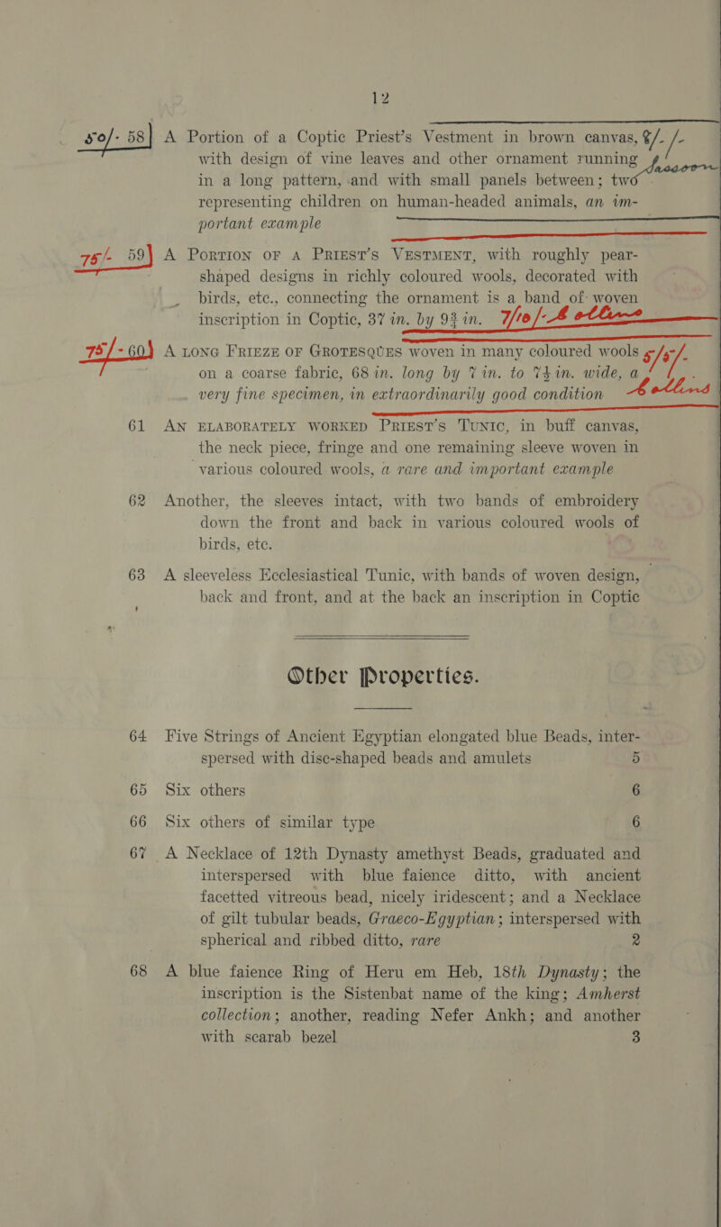 12     so/- 58 A Portion of a Coptic Priest’s Vestment in brown canvas, ¢/. é. with design of vine leaves and other ornament running in a long pattern, and with small panels between; two . representing children on human-headed animals, an wm- portant example 75 /- 59) A Portion oF A PriestT’s VESTMENT, with roughly pear- shaped designs in richly coloured wools, decorated with birds, etc., connecting the ornament is a band of: woven inscription in Coptic, 37 in. by 92 im. 7re -B otlin~ | pg 79/-60) A LonG FRIEZE OF GROTESQUES woven in many coloured wools &amp;/- | on a coarse fabric, 68 in. long by Vin. to 741m. wide, a — very fine specimen, in extraordinarily good condition Aothns cee gC Addon  61 AN ELABORATELY WORKED Prigest’s Tunic, in buff canvas, the neck piece, fringe and one remaining sleeve woven in various coloured wools, a rare and important example 62 Another, the sleeves intact, with two bands of embroidery down the front and back in various coloured wools of birds, ete. 63 A sleeveless Ecclesiastical Tunic, with bands of woven design, back and front, and at the back an inscription in Coptic  Other Properties. 64 Five Strings of Ancient Egyptian elongated blue Beads, inter- spersed with disc-shaped beads and amulets 5 65 Six others 6 66 Six others of similar type 6 67 A Necklace of 12th Dynasty amethyst Beads, graduated and interspersed with blue faience ditto, with ancient facetted vitreous bead, nicely iridescent; and a Necklace of gilt tubular beads, Graeco-Egyptian; interspersed with spherical and ribbed ditto, rare 2 68 A blue faience Ring of Heru em Heb, 18th Dynasty; the inscription is the Sistenbat name of the king; Amherst collection; another, reading Nefer Ankh; and another