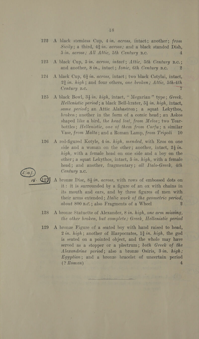 122 126 18 A black stemless Cup, 4in. across, intact; another; from Sicily; a third, 447. across; and a black standed Dish, 5in. across; All Attic, 5th Century B.c. 4 A black Cup, 51m. across, intact; Attic, 5th Century B.c.; and another, 87n., intact; Ionic, 6th Century B.c. 2 A black Cup, 64%n. across, intact; two black Cotylai, intact, 221n. high; and four others, one broken; Attic, 5th-4th Century B.C. at A black Bowl, 34%in. high, intact, “ Megarian” type; Greek, Hellenstic period; a black Bell-krater, 541. high, tact, same period; an Attic Alabastron; a squat Lekythos, broken; another in the form of a comic head; an Askos shaped like a bird, the head lost, from Melos; two Tear- bottles; Hellenistic, one of them from Corfu; a similar Vase, from Malta; and a Roman Lamp, from Tripoli 10 A red-figured Kotyle, 41. high, mended, with Eros on one side and a woman on the other; another, intact, 24 n. high, with a female head on one side and a boy on the other; a squat Lekythos, intact, 5 in. high, with a female head; and another, fragmentary; all Italo-Greek, 4th Century B.C. 128 129 it: it is surrounded by a figure of an ox with chains in its mouth and ears, and by three figures of men with their arms extended ; Italic work of the geometric poe about 800 B.c.; also Freemont of a Wheel 2 A bronze Statuette of Alexander, 8 in. high, one arm missing, the other broken, but een Greek, Hellenistic period A bronze Figure of a seated boy with hand raised to head, 2m. high; another of Harpocrates, 1f im. high, the god is seated on a pointed object, and the whole may have served as a stopper or a plectrum; both Greek of the Alexandrine period; also a bronze Osiris, 37in. high; Egyptian; and a bronze bracelet of uncertain period (? Roman) 4 