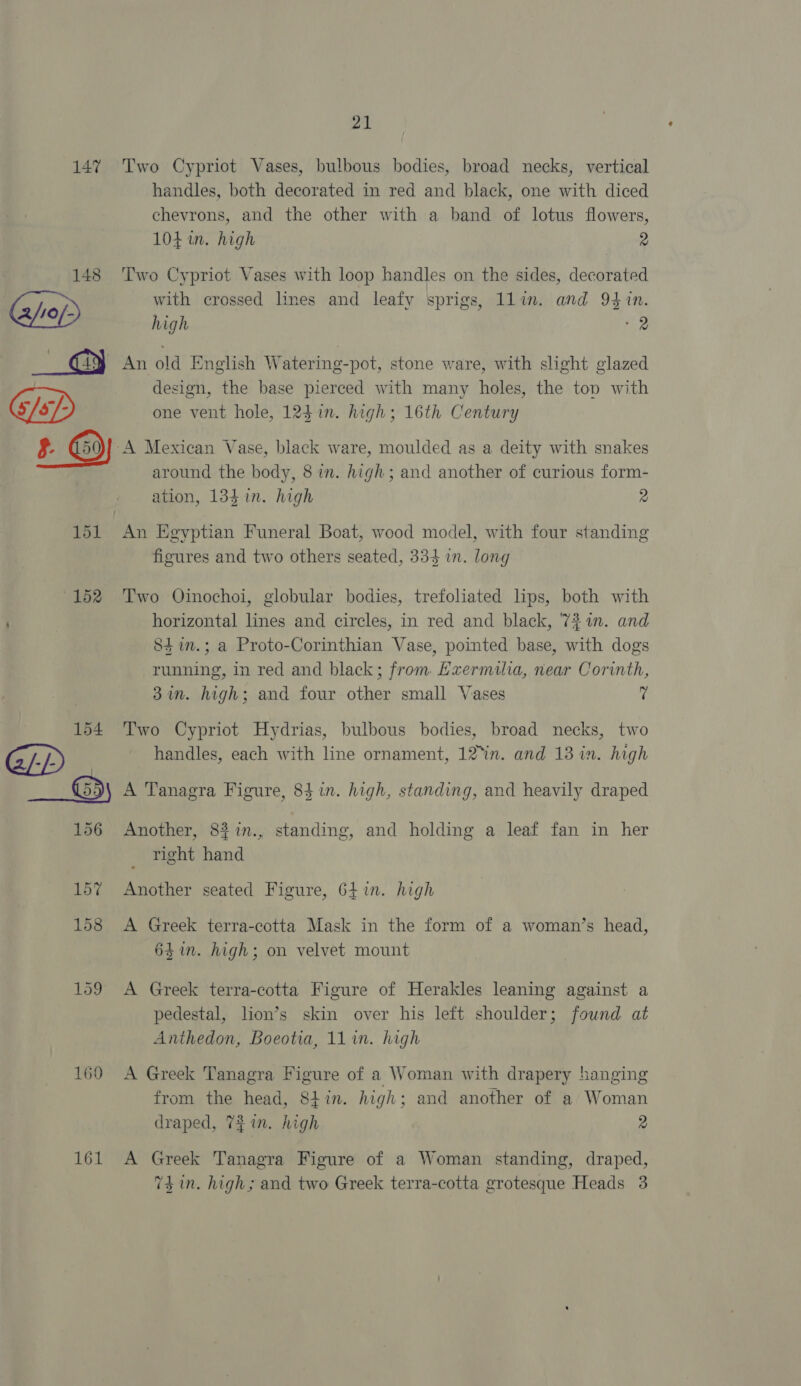 147 148 21 Two Cypriot Vases, bulbous bodies, broad necks, vertical handles, both decorated in red and black, one with diced chevrons, and the other with a band of lotus flowers, 104 in. high 2 Two Cypriot Vases with loop handles on the sides, decorated with crossed lines and leafy sprigs, llin. and 94 n. high 8 design, the base pierced with many holes, the top with one vent hole, 123 in. high; 16th Century 151 152 154 GP around the body, 8 in. high; and another of curious form- ation, 134 in. high 2 figures and two others seated, 334 in. long Two Oinochoi, globular bodies, trefoliated lips, both with horizontal lines and circles, in red and black, '73 1. and 84im.; a Proto-Corinthian Vase, pointed base, with dogs running, in red and black; from Hzermilia, near Corinth, 37n. high; and four other small Vases fi Two Cypriot Hydrias, bulbous bodies, broad necks, two handles, each with line ornament, 12°in. and 13 in. high 156 157 158 159 1690 161 Another, 83in., standing, and holding a leaf fan in her right hand Another seated Figure, 64 in. high A Greek terra-cotta Mask in the form of a woman’s head, 641m. high; on velvet mount A Greek terra-cotta Figure of Herakles leaning against a pedestal, lion’s skin over his left shoulder; found at Anthedon, Boeotia, 11 in. high A Greek Tanagra Figure of a Woman with drapery hanging from the head, 84tin. high; and another of a Woman draped, 72 in. high 2 A Greek Tanagra Figure of a Woman standing, draped,