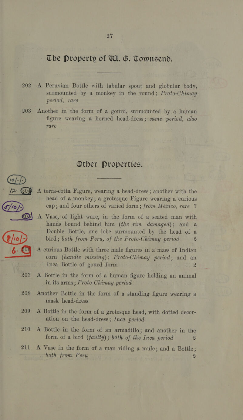 Che Property of U1. G. Townsend. 203 207 208 209 210 211 surmounted by a monkey in the round; Proto-Chimay period, rare figure wearing a horned head-dress; same period, also rare   Other Properties. A terra-cotta Figure, wearing a head-dress; another with the head of a monkey; a grotesque Figure wearing a curious cap; and four others of varied form; from Mexico, rare 7% A Vase, of light ware, in the form of a seated man with hands bound behind him (the rim damaged); and a Double Bottle, one lobe surmounted by the head of a bird; both from Peru, of the Proto-Chimay period 2 A curious Bottle with three male figures in a mass of Indian corn (handle missing); Proto-Chimay period; and an Inca Bottle of gourd form Lear: A Bottle in the form of a human figure holding an pee in its arms ; Proto-Chimay period Another Bottle in the form of a standing figure wearing a mask head-dress A Bottle in the form of a grotesque head, with dotted decor- ation on the head-dress; Inca period A Bottle in the form of an armadillo; and another in the form of a bird (faulty); both of the Inca period 2 A Vase in the form of a man me a mule; and a Bottle; both from. Peru &gt; | 9