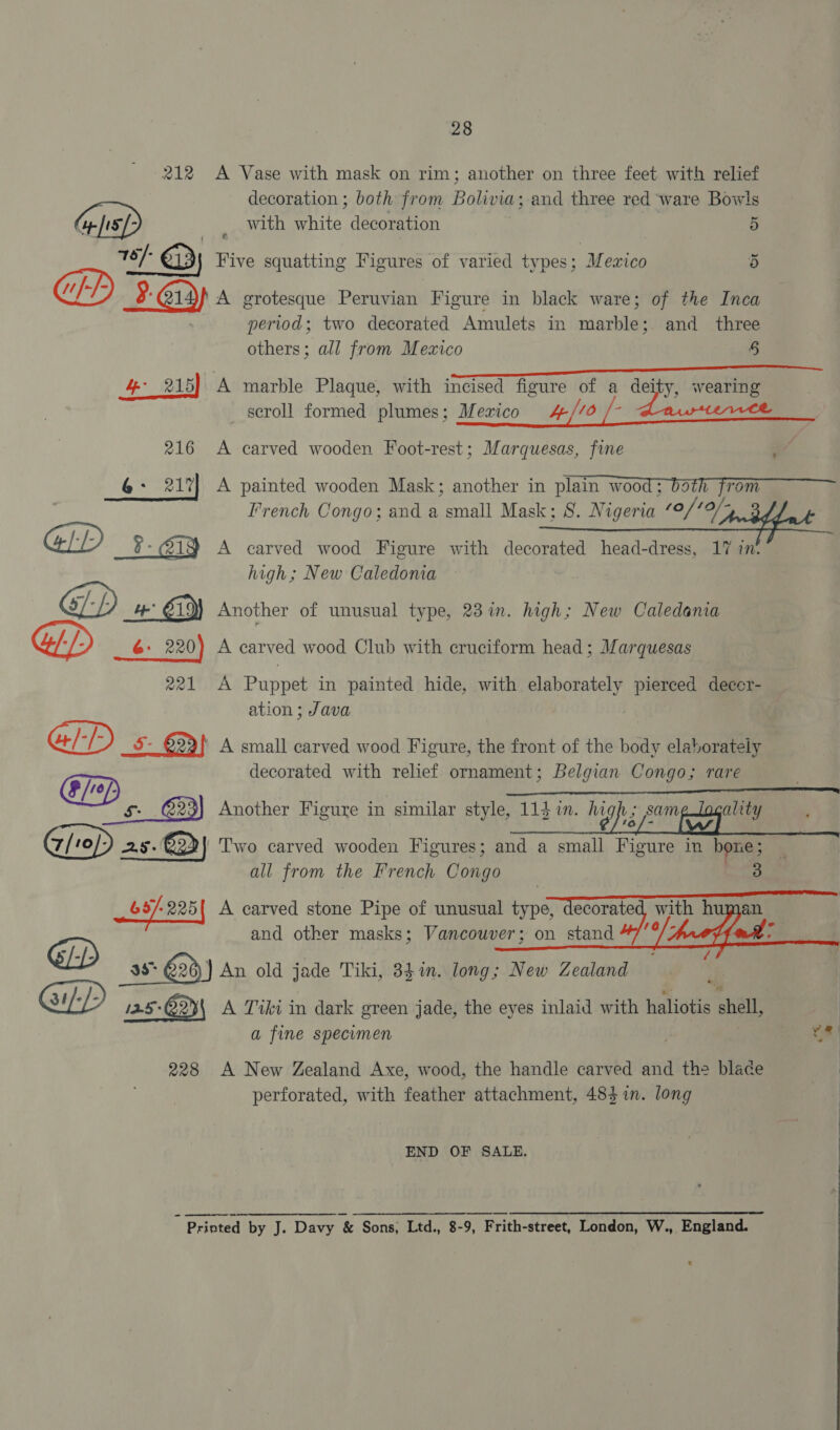 212 &lt;A Vase with mask on rim; another on three feet with relief decoration ; both from Bolivia; and three red ware Bowls Gps) with white decoration 5 18/- QD Five squatting Figures of varied types; ‘Mexico 5 2 @y A grotesque Peruvian Figure in black ware; of the Inca period; two decorated Amulets in minshdiee and three others; all from Mexico § 4 215} A marble Plaque, with incised figure of a deity, wearing scroll formed plumes; Mezrico 4//0 /- Lapa 216 A carved wooden Foot-rest; Marquesas, fine 6: 217] A painted wooden Mask; another in plain wood; bath from 7 French Congo; and a small Mask; 8S. Nigeria 10 /10/- See %- 219) A carved wood Figure with decorated head-dress, 17 in. high; New Caledonia GD» GY Another of unusual type, 23%. high; New Caledania 6: 220) A carved wood Club with cruciform head; Marquesas 221 A Puppet in painted hide, with elaborately pierced decer- ation ; Java GID 5 5- €23)] A small carved wood Figure, the front of the body elaborately Op decorated with relief ornament; Belgian Congo; rare Another Figure in similar style, 11d in. li 2s. €22 ‘Two carved wooden Figures; and a small Figure in hone ; all from the French Cone 3 63/- 225 | A carved stone Pipe of unusual type, decorated with human @D and other masks; Vancouver; on stand hood : - i { 38° 29) An old jade Tiki, 34%. long; New Zealand sb : GLP 3 5-Q2)\ A Tiki in dark green jade, the eyes inlaid with haliotis shell, a fine specimen ye | 228 A New Zealand Axe, wood, the handle carved and the blade | perforated, with feather attachment, 483 in. long |    END OF SALE. : Printed by J. Davy ‘&amp; Sons, Ltd., 8-9, Frith-street, London, W., England.
