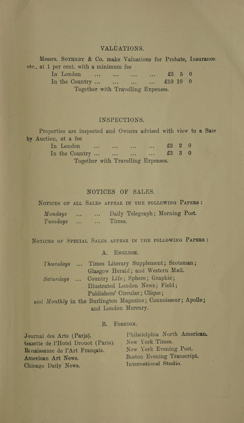 VALUATIONS. Messrs. SorHEBY &amp; Co. make Valuations for Probate, Insurance. ete., at 1 per cent. with a minimum fee In London fie spaeeu In the Country .. EIQ 10520 Together Patt ‘Travelling Hxpenses. INSPECTIONS. Properties are inspected and Owners advised with view to a Sale by Auction, at a fee In London In the Country .. Together Cam Peper Hicpeneem Eee a a0 £3 3 0 NOTICES OF SALES. Notices OF ALL SALES APPEAR IN THE FOLLOWING PAPERS: Mondays Daily Telegraph; Morning Post. Tuesdays ... ety Lites: Novices of SPECIAL SALES APPEAR IN THE FOLLOWING PAPERS : A. ENGLISH. Times Literary Supplement; Scotsman ; Glasgow Herald; and Western Mail. Country Life; Sphere; Graphic; Illustrated London News; Field; Publishers’ Circular; Clique ; and Monthly in the Burlington Magazine; Connoisseur ; Apollo ; and London Mercury. Uhursdays Saturdays B. FoREIGN. Philadelphia North American. New York Times. New York Evening Post. Boston Evening Transcript. Tnternationa] Studio. _ Journal des Arts (Paris). Gazette de l’Hotel Drouot (Paris). Renaissance de l’Art Frangais. American Art News. Chicago Daily News.