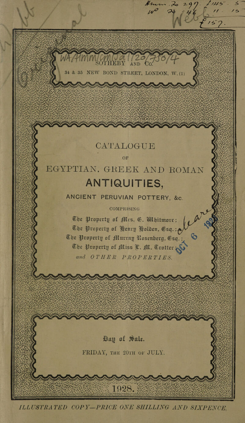 Btw We? 7 ie.                           : ' 7 5 7. 7 FETE PKR Fx NW ay NWS EXTAS 1 REMY Ae SHON VEN NESTA NEN DNGANY | ANT Dy yur ; Le <H AEA , SSS ER RAAT I EAA ICIS ete. Pe => fu ~ ~ ~ ~ ~ Co ei S XS Ip~Y o aS Sen ot i. XN NCI LeerAEN Lhe Ric UFR RRS ae </ ages fv a IN OMEN SN SS AZ SPARE RAGUSA PNIRSNEGNIG SIAL PINEAL EGINAG INAS TNL TSE ANA NER LY SREP ORPORD PAS Ae AGS ENTE rd hE a An TEN TNT BATON BAO EAPO NDY Blea LY GEA IETS BALES WEN CERES EGEGAGG CGE NX ; . : ~ ~ 7) Qo WN? VARA : Sa 4 CLUTRRAARAS pam fate CAR wy stag f AV i fms oO = RAGA Ne a Lm NG : iA fis LA. i f 7 Zab ~Z ~ 2 i= Fp ‘4 ei ww i le Wot asl} =~ FN le eN LNT I = * AL '. 2 ENN NS ah ny 4 INN . OY 5) Tr eg SEY 7 eee RADAR SOTHEBY | anp OAS ~“ ‘ t PPS CNL AAA te th Sa hh PS Wal, tA AnH ARI RARISN 4 7 WZ YA ’ ft WG ss RINILINGAANLS AIO SI PAV <! yaa} = Rareenaonen 4 ve \ CA \¢ Ns EPA L A KIL, SNAYSVAYS NSS S NR Re he 4~/| se Sy \ —~y SN al tpl be YK VAIN ANZ ALS = N77 a NS “7 a e S N ah WISI — TeX nl ae on) ON Seifin st Sas bo N opie oe ASP oN econ fe Beg -j— Sag ES ah Sn I Pg fe Se Be Sos FA rake 7 Sr In 7 ives TI, 7pm Ghoes man ee ys Ke ONESNANY SPR ROP AOR TROVE RON TERED ROP TERO NTU ROTORS ARO TURTON ITN SIV RD ROUT PATO OY vf INS INAS FAAS IM YS SFIS ILS INS ISG I~ ISS ILLS ILS IN SFIS INL SI SA 7 PENN RING ee FN PONE pe Np Nea NO NEN NIN ul Nh dN ES NE hay SNF NEN SNIPE N PP VES AL NAA NAC SNA SNA OS NIA SN N ANAS UN AZ Met NN ANNI Oe NIE NONI NNSA I NSTI ONT SS. NAT VON A ANAS, ~ GENET ANTS NSA TRANS TANT NTN NNSA NEP NSU LESAN PRAT os 4s = /5 = / ~~, / a ES agg at Gog eh Bn ag i a bag A get A Sg a ag Oe eR ed fa — _ “7 ROP YARD RON TROP ROR ADRS POD RDU AD OD AA CAD OAD ND ORAS NA ALA UNTER Pa PIII SI SIS ISIS VOSS SIRS PIII IASI ISIS De ae FoR Sap N PN LAN GI NN IN ET AN ETN TN TON ETN Led SST SSI NI AN NN INSTI NS NS STAN NAIAS} - f~ NS G ON af Sh ek ih Sas FS OY Sa OO ag fl i fo be fag? Pap ASX AANNX PNT ANAND IX SN I INI IN INSIN INN IN ISS <7 Pa | ‘ aes ‘ : seh erg se 2VZ NN C1 SOS SS CRITI OSI AISI ARTS RICA BGS ~' ~ S ered 2 ARS RTM Se T LAT ETSY tp Sa Fotene Loe y a, : yy. SA 7 Cat 4   SS CA'TALOGU E OF HGYPTIAN, GREEK AND ROMAN ANTIQUITIES, ANCIENT PERUVIAN POTTERY, &amp;c. oT UF Ae col Che Property of Airs. G. Whitmore Che Property of Benry Holden, Esq. Che Property of Murray Rosenberg, Esq. ; Che Property of Miss L. AL. Trotter sy ES and OTHER PROPERTIES. —  IS Vi ars . Ay =~“ /) “  ‘“ , XN ‘ MONT “I     nN ‘ ai AND ty V4 *. ‘\ Vey » x eal Davy of Sale. NT ont, + pie } (, THE 201H or JULY SA FRIDAY, THE 20TH OF ‘e~—,\ { hed ? ws a pas “v,\ Via) AAAVL SA4, s Ay are IS >A dpemt i ay A S, AS x “A= \ b Re. : ‘ 4 * t 1 2 SEL See v oy ; Sx ; \ a! - ro Vey j - ) . &amp; STN aig T° 8 ] O98, XN EXP ENN ING . af \ cs) = Prophesy SOR AIR EAI ; BRUNA NLA AAAS A ERAN