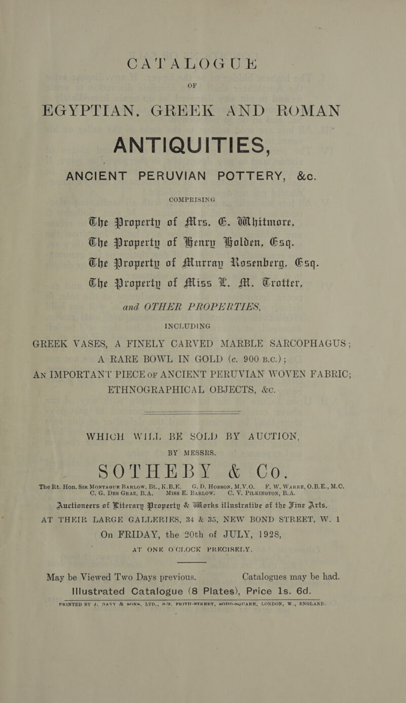 OF EGYPTIAN, GREEK AND ROMAN ANTIQUITIES, ANCIENT PERUVIAN POTTERY, &amp;c. COMPRISING Ghe Property of Mrs. E. Whitmore, Ghe Property of Henry Holden, Gag. Ghe Property of Murray VRosenberg, Gag. Ghe Property of Miss L. M. Trotter, and OTHER PROPERTIES, INCLUDING GREEK VASES, A FINELY CARVED MARBLE SARCOPHAGUS ; A RARE BOWL IN GOLD (ce. 900 B.c.) ; AN IMPORTANT PIECE or ANCIENT PERUVIAN WOVEN FABRIC; ETHNOGRAPHICAL OBJECTS, &amp;c.   WHICH WILL BE SOLD BY AUCTION, BY MESSRS. DOE BiB Wacka:£G.0:. The Rt. Hon. Sir Montacuk Barnow, Bt., K.B.E. G.D. Hopson, M.V.O. F. W. Warre, O.B.E., M.C. C. G. DES Graz, B.A. Miss E. BARLOW. C. V. PILKINGTON, B.A. Auctioneers of Literary Property &amp; Works illustrative of the Fine Arts, AT THEIR LARGE GALLERIKS, 34 &amp; 35, NEW BOND STREET, W. 1 On FRIDAY, the 20th of JULY, 1928, AT ONK O'CLOCK PRECISELY.  May be Viewed Two Days previous. Catalogues may be had. Illustrated Catalogue (8 Plates), Price ls. 6d. PRINTED BY J. DAVY &amp; SONS, LIPD., &amp;-¥. FRITH-8TREET, SOHO-SQUARK, LONDON, W., ENGLAND.
