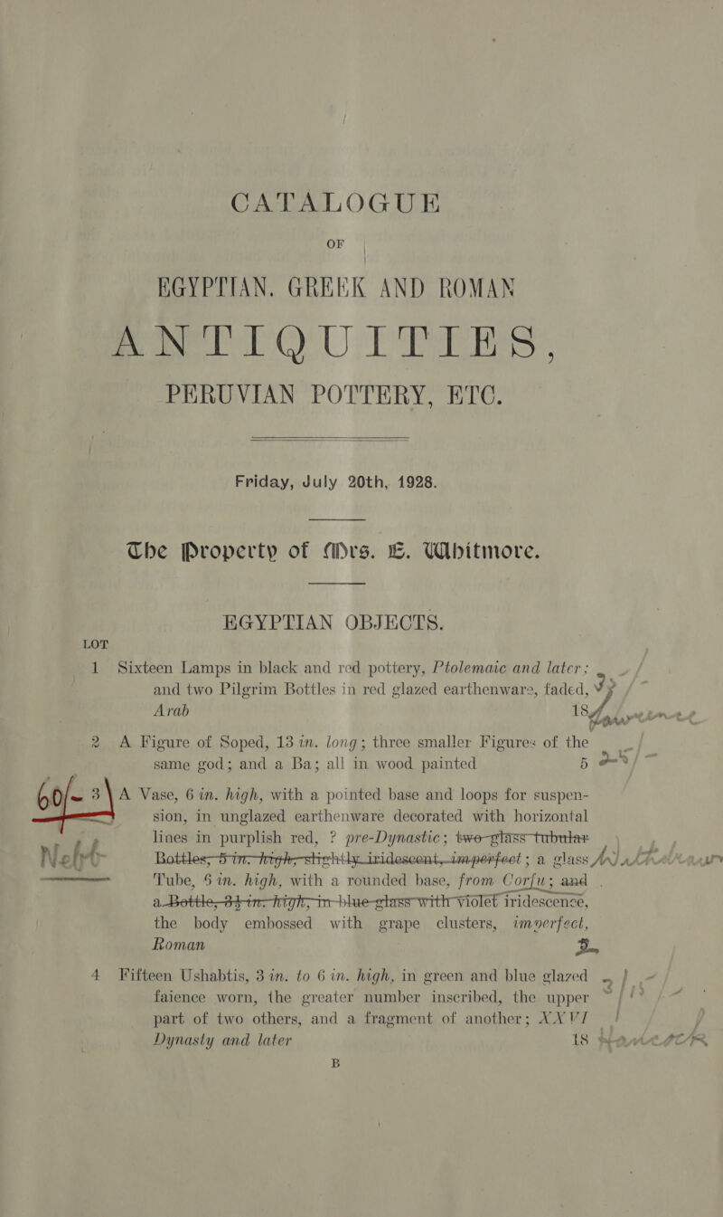 OF | | EGYPTIAN. GREEK AND ROMAN ANTIQUITIES. PERUVIAN POTTERY, ETC.   Friday, July 20th, 1928. The Property of Mrs. CE. WAbitmore. EGYPTIAN OBJECTS. LOT 1 Sixteen Lamps in black and red pottery, Ptolemaic and later ; and two Pilgrim Bottles in red glazed earthenware, faded Arab : sf 2 A Figure of Soped, 13 in. long; three smaller Figures of the same god; and a Ba; all in wood painted 5 ond sion, in unglazed earthenware decorated with horizontal lines in purplish red, ? pre-Dynastic; tre-gtass tubtrtar  Tube, 6 in. high, with a rounded base, from Corfu; and . a + in-blue-gtass-withr violet iridescence, the hae Me Fae with grape clusters, imverfect, Roman Z.  4 Fifteen Ushabtis, 3 in. to 6 in. high, in green and blue glazed faience worn, the greater number inscribed, the upper part of two others, and a fragment of another; XX V/ — Dynasty and later 18 WAM B
