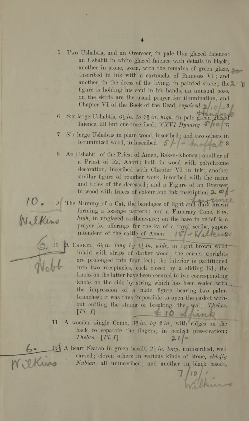 4. 5 Two Ushabtis, and an Overseer, in pale blue glazed faience; an Ushabti in white glazed faience with details in black ; another in stone, worn, with the remains of green glaze, so inscribed in ink with a cartouche of Rameses VI; and — another, in the dress of the living, in painted aiohies thea figure is holding his soul in his hands, an unusual pose, on the skirts are the usual prayer for Ulumination, aes Chapter VI of the Book of the Dead, repair 2 | 6s 6 Six large Ushabtis, 64 in. to 73 in. high, in pale fl Pay faience, all but one inscribed; YX VI Dynasty % hi oO [6 =e Six large Ushabtis in plain wood, inscribed ; and two others in bituminized wood, uninscribed 5 fr ba wit Ja. rae 5 An Ushabti of the Priest of Amen, Bak-n-Khonsu; ankle of a Priest of Ra, Ahori; both in wood with pels chrome decoration, inscribed with Chapter VI in ink; another similar figure of rougher work, inscribed with the name and titles of the deceased; and a Figure of an Oversee in wood with traces of colour and ink ay a © f AMAL / O e 3I' The Mummy of a Cat, the bandages of light Sih mice brown forming a lozenge pattern; and a Funerary Cone, 8 in. high, in unglazed earthenware; on the base in relief ig a prayer for offerings for the i of a royal scribe, super- intendent of the cattle of Amen IST. ht ke LANs ete, anes —— Casket, 6$in. long by 44 in. tiie: in light brown wood inlaid with strips of darker wood; the corner nprights are prolonged into four feet; the interior is partitioned into two receptacles, each closed by a sliding lid; the knobs on the latter have been secured to two correst: tie g knobs on the side by string which has been sealed with . the impression of a male figure bearing two palm- branches; it was thus impossible to open the casket with- out pile the string or breaking the, s al ; Thebes. Pld #10 sb fimk —  11 A wooden single Comb, 3%in. by 2in., with‘ ridges on the back to separate the fingers; in pertie preservation ; Thebes. [Pl T] a1 [- Pe es A heart Scarab in green basalt, 24 in. long, uninscribed, well + ik _ carved; eleven others in various kinds of stone, chiefly al iv kK LRA Nubian, all uninseribed; and another in black basalt, Vr pnaw