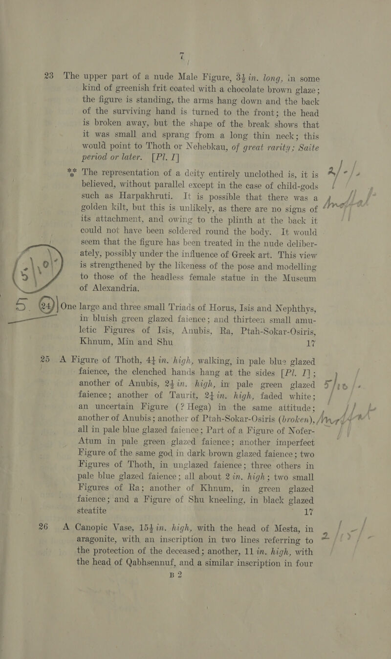 ‘, 23 ‘The upper part of a nude Male Figure, 34 in. long, in some kind of greenish frit coated with a chocolate brown glaze ; the figure is standing, the arms hang down and the back of the surviving hand is turned to the front; the head is broken away, but the shape of the break shows that it was small and sprang from a long thin neck; this would point to Thoth or Nehebkau, of great rarity; Saite period or later. [Pl. I] J *» The representation of a deity entirely unclothed is, it is Ay “/? believed, without parallel except in the case of child-gods / such as Harpakhruti. It is possible that there was a golden kilt, but this is unlikely, as there are no signs of * its attachment, and owing to the plinth at the back it could not have been soldered round the body. It would seem that the figure has been treated in the nude deliber- ately, possibly under the influence of Greek art. This view is strengthened by the likeness of the pose and modelling to those of the headless female statue in the Museum of Alexandria. LS ey)| One large and three small Triads of Horus, Isis and N ephthys, in bluish green glazed faience; and thirteen small amu- letic Figures of Isis, Anubis, Ra, Ptah-Sokar-Osiris, Khnum, Min and Shu ide  %> A Figure of Thoth, 44%in. high, walking, in pale blu2 glazed | faience, the clenched hands hang at the sides bets Es another of Anubis, 24in. high, in pale green glazed 5 /)% faience; another of Taurit, 24in. high, faded white; / an uncertain Figure (? Hega) in the same attitude; a [ ; another of Anubis; another of Ptah-Sokar-Osiris (broken), Ane all in pale blue Ses faience ; Part of a Figure of Nofer- Atum in pale green: glazed faience ; another imperfect Figure of the same god in dark brown glazed faience ; two Figures of Thoth, in unglazed faience; three others in pale blue glazed faience; all about 2 in. high; two small Figures of Ra; another of Khnum, in green glazed faience; and a Figure of Shu kneeling, in black glazed steatite Le 26 <A Canopic Vase, 154in. high, with the head of Mesta, in aragonite, with an inscription in two lines referring to the head of Qabhsennuf, and a similar inscription in four B2 ks