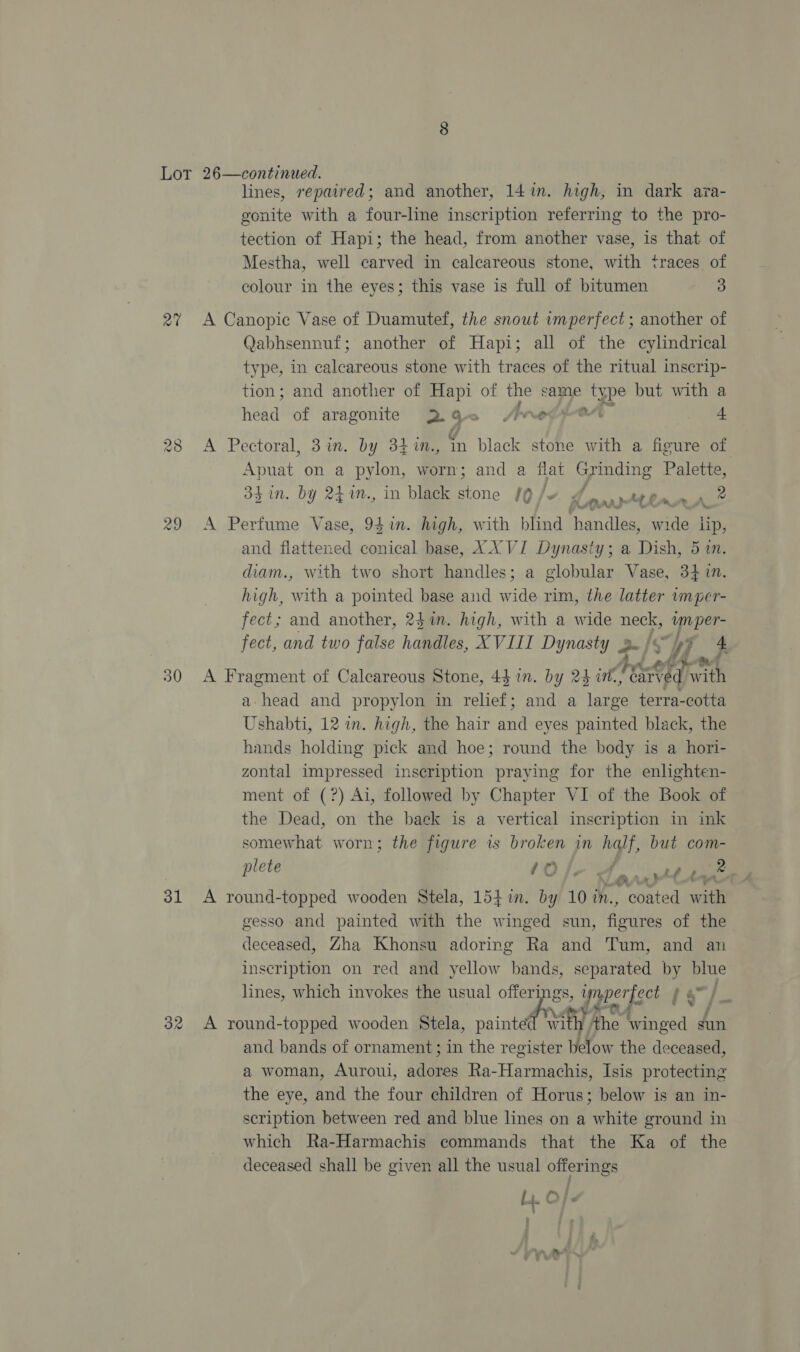 au 28 lines, repaired; and another, 141i. high, in dark ava- gonite with a four-line inscription referring to the pro- tection of Hapi; the head, from another vase, is that of Mestha, well carved in calcareous stone, with traces of colour in the eyes; this vase is full of bitumen 3 Qabhsennuf; another of Hapi; all of the cylindrical type, in calcareous stone with traces of the ritual inscrip- tion; and another of Hapi of the same type but with a Head of aragonite 2-9 , Jerod + Apuat on a pylon, worn; and a flat Grading Palette, 34 in. by 24%n., in black stone /Q /~ Ad Lar 2 he MAA, and flattened conical base, XXVI Dynasty; a Dish, 5 an. diam., with two short handles; a globular Vase, 3410. high, with a pointed base and wide rim, the latter wnper- fect; and another, 241m. high, with a wide neck, Fae fect, and two false handles, XVIII Dynasty 2- f oY, a head and propylon in relief; and a Ra: terra-cotta Ushabti, 12 in. high, the hair and eyes painted black, the hands holding pick and hoe; round the body is a hori- zontal impressed inscription praying for the enlighten- ment of (?) Ai, followed by Chapter VI of the Book of the Dead, on the back is a vertical inscription im ink somewhat worn; the figure is broken in half, but com- plete 10 13% 4 va : ~} t-~a gesso and painted with the winged sun, ae of the deceased, Zha Khonsu adoring Ra and Tum, and an inscription on red and yellow bands, separated by blue lines, which invokes the usual * asd yryper| get f . et and bands of ornament; in the register below the deceased, a woman, Auroui, agate Ra-Harmachis, Isis protecting the eye, and the four children of Horus; below is an in- scription between red and blue lines on a white ground in which Ra-Harmachis commands that the Ka of the deceased shall be given all the usual offerings i iL O | -