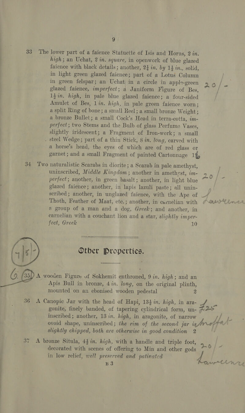 high; an Uchat, 2 in. square, in openwork of blue glazed faience with black details; another, 24 in. by 14 1n., solid, in light green glazed faience; part of a Lotus Column in green felspar; an Uchat| in a circle in apple-green glazed faience, imperfect; a Janiform Figure of Bes, 1$in. high, in pale blue glazed faience; a four-sided Amulet of Bes, lin. high, in pale green faience worn ; a split Ring of bone; a small Reel; a small bronze Weight ; a bronze Bullet; a small Cock’s Head in terra-cotta, im- perfect ; two Stems and the Bulb of glass Perfume Vases, slightly iridescent; a Fragment of Iron-work; a small a horse’s head, the eyes of which are of red glass or »  uninscribed, Middle Kingdom; another in amethyst, im- perfect; another, in green basalt; another, in light blue glazed faience; another, in lapis lazuli paste; all unin- scribed; another, in unglazed faience, with the Ape of Thoth, Feather of Maat, ete.; another, in carnelian with a group of a man and a dog, Greek; and another, in carnelian with a couchant lion and a star, slightly imper- fect, Greek 10   Other Properties. Apis Bull in bronze, 4in. long, on the original plinth, mounted on an ebonised wooden pedestal 2 gonite, finely banded, of tapering cylindrical form, un- inscribed; another, 13 in. high, in aragonite, of narrow n a al od slightly chipped, both are otherwise in good condition 2 decorated with scenes of offering to Min and other gods in low relief, well preserved and patinatcd B3
