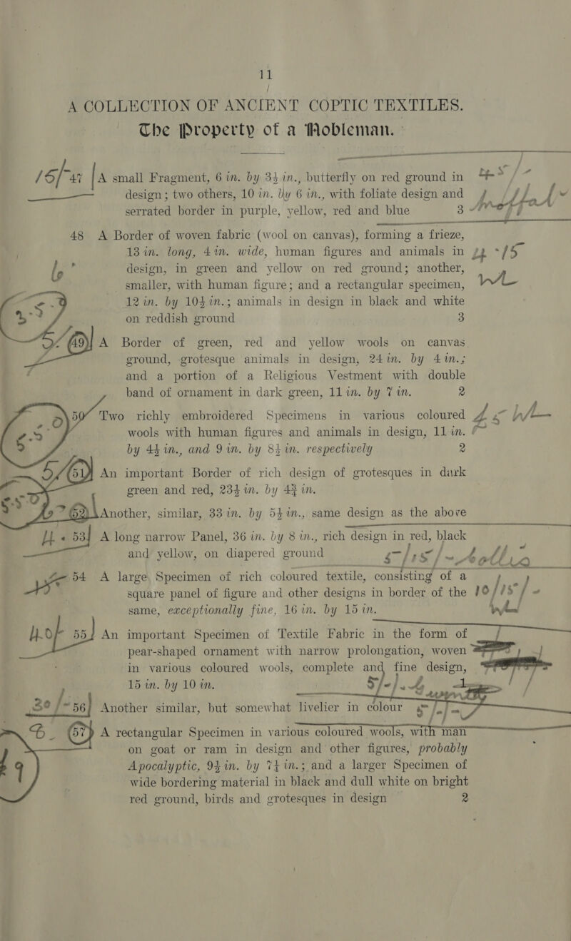 ‘it A COLLECTION OF ANCIENT COPTIC TEXTILES. The Property of a Wobleman. ee - ee es A ID rom See ~ piensa / sf “AY A small Fragment, 6 in. by 34 in., butterfly on red ground in a 2 ————— design ; two others, 10 in. Uy 6 in., with foliate design and / be { e serrated border in purple, veliow red and blue 3 AeF  ate err 48 A Border of woven fabric (wool on canvas), forming a frieze, = 13 in. long, 41m. wide, human figures and animals in Ly Th l, 4 design, in green and yellow on red ground; another, | smailer, with human figure; and a rectangular specimen, — 12 in. by 10$%n.; animals in design in black and white on reddish ground 3 : A9) A Border of green, red and yellow wools on canvas , bd . . . . f ground, -grotesque animals in design, 24m. by 4m.; and a portion of a Religious Vestment with double band of ornament in dark green, 11 in. by 7 1. 2 uy a9 Tw richly embroidered Specimens in various coloured 4 ~ bh/— | wools with human figures and animals in design, 11 in. /~ by 44 in., and 9m. by 8h in. respectively 2    in\ An important Border of rich design of grotesques in dark green and red, 234mm. by 4}. Another, similar, 33 in. by 53%m., same design as the above « 538f A long narrow Panel, 36 in. by 8 in., rich design in red, je and yellow, on diapered ground Gis cg oth io i = ee ca ar 54 A large, Specimen of rich coloured textile, consisting ras 3 ek square panel of figure and other designs in border of the i /$ . “ same, exceptionally fine, 16 in. by 15 in. fA eon ; ; : Kg : d Lia AAU ca LL Of 552 An important Specimen of Textile Fabric ix / in the form of pear-shaped ornament with narrow prolongation, woven ——_ in various coloured wools, complete an fine ene 5 &gt; , — f 15 in. vg 10 in.  / A rectangular ae in various eos wools, wit man on goat or ram in design and other figures, probably Apocalyptic, 94 in. by TE in.; and a larger Specimen of wide bordering material in black and dull white on bright red ground, birds and grotesques in design © 2 