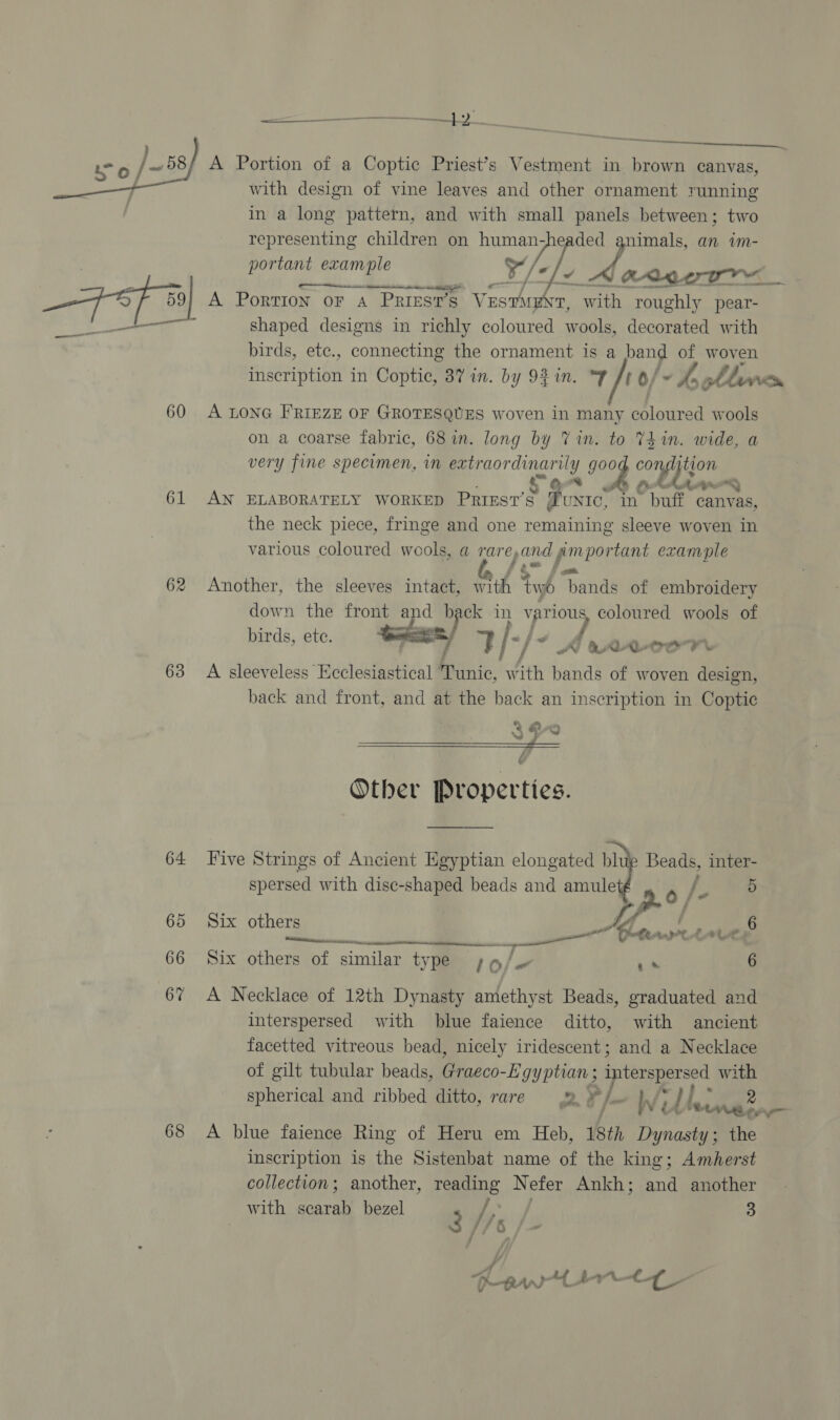 rt a Lo /-68 A Portion of a Coptic Priest’s Vestment in brown canvas, with design of vine leaves and other ornament running in a long pattern, and with small panels between; two representing children on human vis ade an vm-  | portant example ¥/- , ye | FA 3] A Portion or A PRIESTS Vestn 1, with roughly pear- + ; shaped designs in richly coloured wools, decorated with birds, ete., connecting the ornament is a band of woven inscription in Coptic, 387 in. by 93 in. “T Jt o/~ , ol Vy _ 60 A LONG FRIEZE OF GROTESQUES woven in many Zr leinad wools on a coarse fabric, 68 in. long by Vin. to Thin. wide, a very fine specimen, in extraordinarily goo compton * * LAPP 61 AN ELABORATELY WORKED Priest’s Tunrc, in buff canvas, the neck piece, fringe and one remaining sleeve woven in various coloured wools, a rareand ymportant example 62 Another, the sleeves intact, with tyyb bands of embroidery down the front and “as in Yay coloured wools of birds, ete. se rik J pRQAAXLOoorr 63 A sleeveless Ecclesiastical Tunic, ith bands of woven design, back and front, and at the back an inscription in Coptic ¢ Other Properties.    64 Five Strings of Ancient Egyptian elongated bh Beads, inter- spersed with dise-shaped beads and amulet | ak  65 Six others Fe: wih rt Ree: a 6 66 Six others of similar type ,9/~ a8 6 6% A Necklace of 12th Dynasty amethyst Beads, graduated and interspersed with blue faience ditto, with ancient facetted vitreous bead, nicely iridescent; and a Necklace of gilt tubular beads, Graeco- -lg yptian ; prises with spherical and ribbed ditto, rare © ¥ Wi t LU : ge 7 68 A blue faience Ring of Heru em Heb, 18th Dynasty; the inscription is the Sistenbat name of the king; Amherst collection; another, reading N efer Ankh; and another with “(ae bezel 3) i's 3