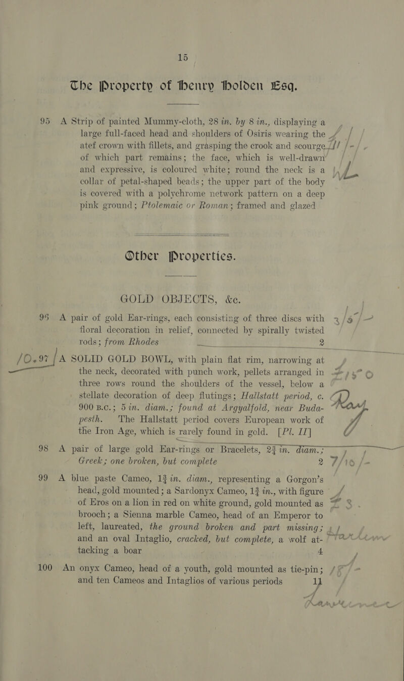 The Property of thenry tholden Esq. 95 A Strip of painted Mummy-cloth, 28 m. by 8 in., displaying a large full-faced head and shoulders of Osiris wearing the _/ atef crown with fillets, and orasping the crook and scourge. if | of which part remains; the face, which is well-drawn and expressive, is ipared white; round the neck is a collar of petal-shaped beads; the upper part of the body ° is covered with a polychrome network pattern on a deep pink ground; Ptolemaic or Roman; framed and glazed   Other Properties. GOLD OBJECTS, &amp;c. 95 &lt;A pair of gold Ear-rings, each consisting of three discs with 2 §/- floral decoration in relief, connected by spirally twisted rods; from Rhodes } ee a a / ory Is SOLID GOLD BOWL, with ae flat rim, narrowing at ee the neck, decorated with punch work, pellets arranged in 5, % three rows round the shoulders of the vessel, below a 7 stellate decoration of deep flutings; Hallstatt period, c. 900 B.c.; 5in. diam.; found at Argyalfold, near Buda- pesth. he Hallstatt period covers European work of fo the Iron Age, which is rarely found in gold. [Pl. IT] UY J, q 98 A pair of large gold Ear-rings or Bracelets, 22 in. diam Greek; one broken, but complete 2 9/ 99 A blue paste Cameo, 1$in. diam., representing a Gorgon’s head, gold mounted ; a Sardonyx Cameo, 12 in., with figure of Eros on a lion in red on white ground, gold mounted as brooch; a Sienna marble Cameo, head of an Emperor to left, laureated, the ground broken and part missing; » ) and an oval Intaglio, cracked, but complete, a wolf at- °°“ P we 2 &gt; tacking a boar | | +t 100 An onyx Cameo, head of a youth, gold mounted as tie-pin; and ten Cameos and Intaglios of various periods } A A An eAd