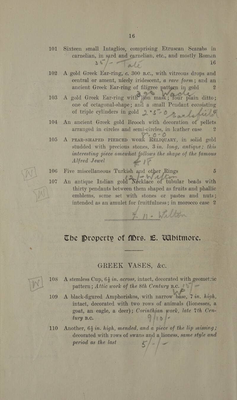 101 Sixteen small Intaglios, comprising Etruscan Scarabs in carnelian, in sard and carnelian, etc., and mostly Romen a4 ag sf - ; 16 in. 102 &lt;A gold Greek Hacsing’ c. 300 B.c., with vitreous drops and central or ament, nicely iridescent, a rare form; and an ancient Greek Ear-ring of oe pattern in gold 2 103 A gold Greek Har-ring within art er Aa ditto ; one of octagonal-shape; and a small Pendant consisting of triple cylinders in gold 9 *S +0 1» Be OF A a f . 2, &gt; arte - 104 An ancient Greek gold Brooch with decoration of pellets arranged in circles and semi- Bye) ae in leather case 2 105 A PEAR-SHAPED PIERCED W ork RELIQUARY, in solid gold studded with precious stones, 31m. long, antique; this interesting prece omewhat “hae the shape of the famous Alfred Jewel “ 106 Five miscellaneous a and Ag ee pe 5 107 An antique Indian gold beh sciace of tubular beads with thirty pendants between them shaped as fruits and phallic emblems, some set with stones or pastes and nuts; intended as an amulet for fruitfulness; in morocco case 2 ae as 7 —___—_—__§   The Property of Mrs. LC. Whitmore. GREEK VASES, &amp;c. 108 A stemless Cup, 6$ in. across, intact, decorated with geometzic pattern; Attic work of the 8th Century B.C. ' i 109 A black-figured Amphoriskos, with narrow rae! Tin. high, intact, decorated with two rows of animals (lonesses, a goat, an eagle, a deer); Corinthian work, late 7th Cen- tury B.C. Dhiole 110 Another, 64 in. high, mended, and a piece of the lip missing ; decorated with rows of swans and a lioness, same style and period as the last &amp; Ji _