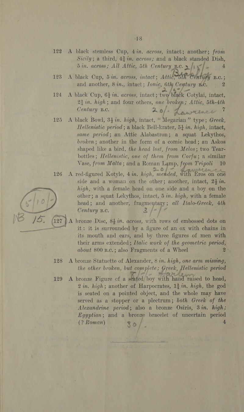 126  18 Sicily; a third, 4% 7. across; and a black standed Dish, 5in. across; All Attic, 5th Century B.C. &gt; /) |» ape A black Cup, 5 in. across, intact; Anil oR Bead ohe B.C. ; and another, 8in., intact; Jonic, Gily Century B.C. 2 a. /4°/ = A black Cup, 641. across, intact ;two/ Balle Cotylai, intact, 2. high; and four others, one broken; Attic, 5th-4th Century B.C. 2. o/. i fP-bart inet A black Bowl, 34 in. high, intact, “ Megarian” type; Greek, Hellenistic pervod ; a black Bell-krater, 541. high, mtact, same period; an Attic Alabastron; a squat lLekythos, broken; another in the form of a comic head; an Askos shaped like a bird, the head lost, from Melos; two Tear- bottles; Hellenistic, one of them from Corfu; a similar Vase, from Malta; anda Roman Lamp, from Tripoli 10 wey Y Oe: A red-figured Kotyle; 4 in. high, mended, with Eros on oné side and a woman on the other; another, intact, 24 im. high, with a female head on one side and a boy on the other; a squat Lekythos, intact, 5 in. high, with a female head; and another, fragmentary; all Italo-Greek, 4th Century B.o. 2 f/-/}7 : 128 it: it is surrounded by a figure of an ox with chains in its mouth and ears, and by three figures of men with their arms extended; Italic work of the geometric period, - about 800 B.c.; also Fragments of a Wheel 2 A bronze Statuette of Alexander, 8 in. high, one arm missing, the other broken, but complete; Greek, [Hellenistic period 2am. high; another of Harpocrates, 137n. high, the god is seated on a pointed object, and the whole may have served as a stopper or a plectrum; both Greek of the Alexandrine period; also a bronze Osiris, 3%in. high; Egyptian; and a bronze bracelet of uncertain period (? Roman) 26 : ; 4 