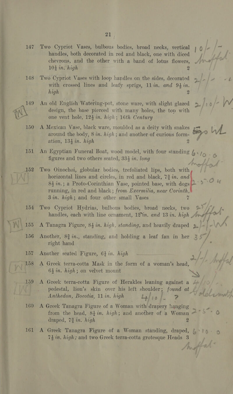 147 148 169 161 i Two Cypriot Vases, bulbous bodies, broad necks, vertical handles, both decorated in red and black, one with diced chevrons, and the other with a band of lotus flowers, 104 in. high 7 2 Two Cypriot Vases with loop handles on the sides, decorated with crossed lines and leafy sprigs, 1lin. and 94 in. high 2 design, the base pierced with many holes, the tov with one vent hole, 124 in. high; 16th Century A Mexican Vase, black ware, moulded as a deity with snakes around the body, 8 in. high; and another of curious form- ation, 134 in. high 2 figures and two others seated, 334 in. long 84 7n.; a Proto-Corinthian Vase, pointed base, with dogs running, in red and black; from. Exermilia, near Corinth,’ 37m. high; and four other small Vases a Two Cypriot Hydrias, bulbous bodies, broad necks, two A Tanagra Figure, 84 in. high, standing, and heavily draped Another, 8$in., standing, and holding a leaf fan in her right hand Another seated Figure, 64 in. high A Greek terra-cotta Mask in the form of a woman’s head, f 4 = %35 , a F hend “yy f BIO, ‘t / of y  oS em 44 d r’ vey Be WE he | ere il Sip 4 sf ¥ j . - | f\ ge / j © ~ p-_ j ¥i ' Anthedon, Boeotia, 11 in. high as FS ) from the head, 84in. high; and another of a Woman draped, 7 in. high ! 2 74m. high; and two Greek terra-cotta grotesque Heads 3 Se)