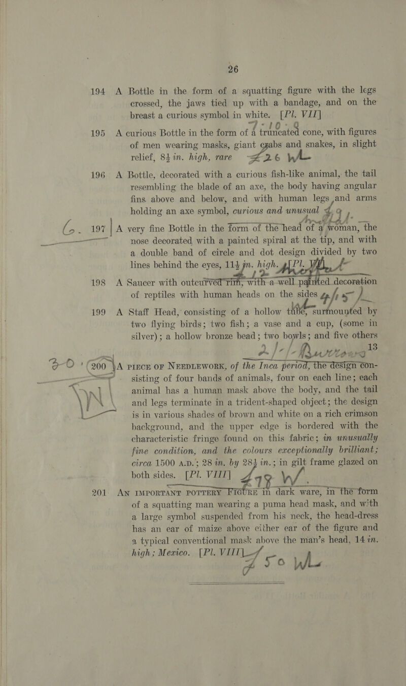 194 A Bottle in the form of a squatting figure with the legs crossed, the jaws tied up with a bandage, and on the breast a curious symbol in white. [Pl. VII] 7-10 195 <A curious Bottle in the form of f frincated cone, with figures of men wearing masks, giant cgabs and snakes, in slight relief, 8h1n. high, rare ~= LA 6h 196 <A Bottle, decorated with a curious fish-like animal, the tail resembling the blade of an axe, the body having angular fins above and below, and with human legs and arms holding an axe symbol, curious and unusual % q 7. rs Regi heyy | A very fine Bottle in the form of the head “OE a a / mane: the ee eee nose decorated with a painted spiral at the tip, and with a double band of circle and dot design aieee by two lines behind the eyes, Ale high. | 198 A Saucer with outeurved Ti ee a well { x aired decoration of reptiles with human heads on the sides 4 fr 7, } 199 A Staff Head, consisting of a hollow t Ne surmounted by two flying birds; two fish; a vase and a cup, (some in silver); a hollow ‘pias wey hy ie 6 and five “-. | fy MIL oo. 200 VA piece OF NeEpLEworK, of the I es [ Nesriconia | aa § sisting of four bands of animals, four on each line; each . AAI \ animal has a human mask above the body, and the tail \ i \ and legs terminate in a trident-shaped object; the design | -— ___ ig in various shades of brown and white on a rich crimson background, and the upper edge is bordered with the characteristic fringe found on this fabric; in unusually fine condition, and the colours exceptionally brilliant ; circa 1500 A.D.; 28 wn. by 284 w.; in Wi frame glazed on both sides. LPL. Vie 219 : 201 AN IMPORTANT hat in ay ware, in the form of a squatting man wearing a puma head nape and with a large symbol suspended from his neck, the head-dress has an ear of maize above either ear of the figure and a typical conventional mask above the man’s head, 14 in. high; Mexico. [Pl. VIL re oo     