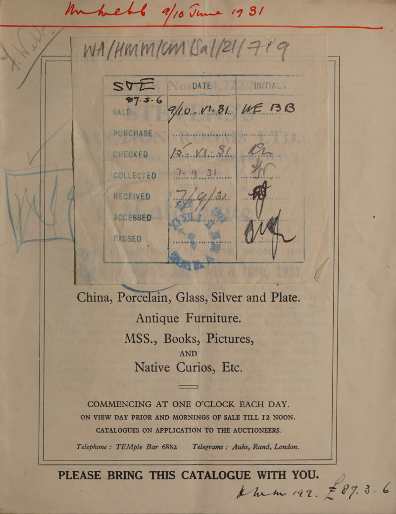 | ih ab niet Vhs pe 19 3/ i % past . Sore oo DATE | INITIALS ‘eg B7.3-6 SALE Ghy..V'8.| ME... BB           PURCHASE CHEGKED COLLECTED RECEIVED ACCESSED PASSED China, Porcelain, Glass, Silver and Plate. Antique Furniture. MSS., Books, Pictures, AND Native Curios, Etc. Ah a rn a ce AS «AL cf TE el A  a2 ‘ COMMENCING AT ONE O’CLOCK EACH DAY. ON VIEW DAY PRIOR AND MORNINGS OF SALE TILL I2 NOON. CATALOGUES ON APPLICATION TO THE AUCTIONEERS. Telephone: TEMple Bar 6882 Telegrams : Auks, Rand, London.  PLEASE BRING THIS CATALOGUE WITH YOU. ) er x é’ /' 3.6