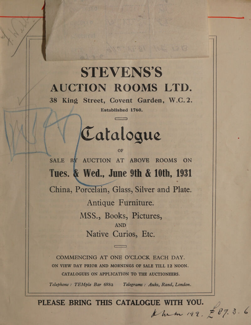  STEVENS'S AUCTION ROOMS LTD. , 38 King Street, Covent Garden, W.C. 2. ——— : Established 1760.   China, Porcelain, asd Silver and Plate. Antique Furniture. MSS., Books, Pictures, AND Native Curios, Etc. ae awe ' COMMENCING AT ONE O’CLOCK EACH DAY. ON VIEW DAY PRIOR AND MORNINGS OF SALE TILL I2 NOON. CATALOGUES ON APPLICATION TO THE AUCTIONEERS. Telephone: TEMple Bar 6882 Telegrams : Auks, Rand, London.  PLEASE BRING THIS CATALOGUE WITH YOU. , y (Pe ‘te OF de Be 8 7. 3 - 4