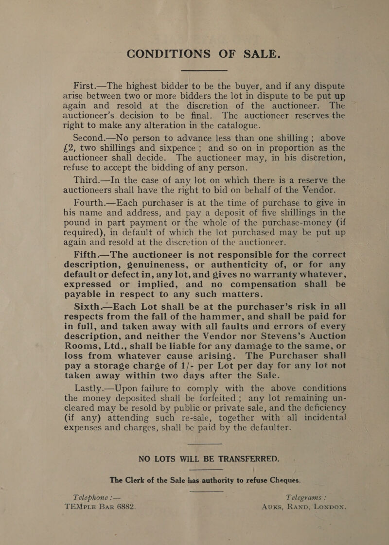 CONDITIONS OF SALE. First.—The highest bidder to be the buyer, and if any dispute arise between two or more bidders the lot in dispute to be put up again and resold at the discretion of the auctioneer. The auctioneer’s decision to be final. The auctioneer reserves the right to make any alteration in the catalogue. Second.—No person to advance less than one shilling ; above £2, two shillings and sixpence ; and so on in proportion as the auctioneer shall decide. The auctioneer may, in his discretion, refuse to accept the bidding of any person. Third.—In the case of any lot on which there is a reserve the auctioneers shall have the right to bid on behalf of the Vendor. Fourth.—Each purchaser is at the time of purchase to give in his name and address, and pay a deposit of five shillings in the pound in part payment or the whole of the purchase-money (if required), in default of which the lot purchased may be put up again and resold at the discretion of the auctioneer. Fifth —The auctioneer is not responsible for the correct description, genuineness, or authenticity of, or for any default or defect in, any lot, and gives no warranty whatever, expressed or implied, and no compensation shall be payable in respect to any such matters. Sixth.—Each Lot shall be at the purchaser’s risk in all respects from the fall of the hammer, and shall be paid for in full, and taken away with all faults and errors of every description, and neither the Vendor nor Stevens’s Auction Rooms, Ltd., shall be liable for any damage to the same, or loss from whatever cause arising. The Purchaser shall pay a storage charge of 1/- per Lot per day for any lot not taken away within two days after the Sale. Lastly.—Upon failure to comply with the above conditions the money deposited shall be forfeited ; any lot remaining un- cleared may be resold by public or private sale, and the deficiency (if any) attending such re-sale, together with all incidental expenses and charges, shall be paid by the defaulter. NO LOTS WILL BE TRANSFERRED. The Clerk of the Sale has authority to refuse Cheques. Telephone :— Telegrams: TEMPLE Bar 6882. Auks, Ranp, Lonpon.