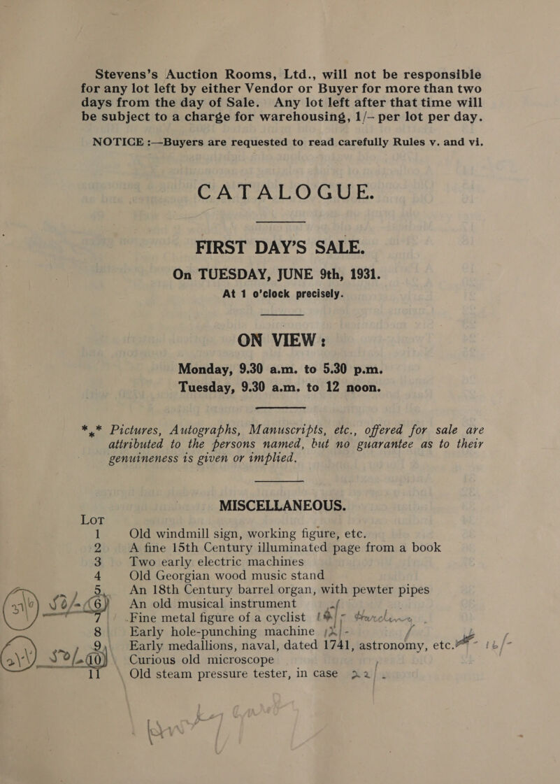 Stevens’s Auction Rooms, Ltd., will not be responsible for any lot left by either Vendor or Buyer for more than two days from the day of Sale. Any lot left after that time will be subject to a charge for warehousing, 1/— per lot per day. NOTICE :—Buyers are requested to read carefully Rules v. and vi. CATALOGUE. FIRST DAY’S SALE. On TUESDAY, JUNE 9th, 1931. At 1 o’clock precisely.  ON VIEW: Monday, 9.30 a.m. to 5.30 p.m. Tuesday, 9.30 a.m. to 12 noon. * * Pictures, Autographs, Manuscripts, etc., offered for sale are attributed to the persons named, but no guarantee as to their genuineness 1s given or implied, MISCELLANEOUS. 1 Old windmill sign, working figure, etc. 2 A fine 15th Century illuminated page from a book 3 Two early electric machines 4 Old Georgian wood music stand =e 5 An 18th Century barrel organ, with pewter pipes se 7 d/- As) An old musical instrument 2! a — Fine metal figure of a cyclist (®) 5 feelin 8 Early hole-punching machine ;X - f 9 Early medallions, naval, dated 1741, astronomy, etc. | Seay Curious old microscope ,