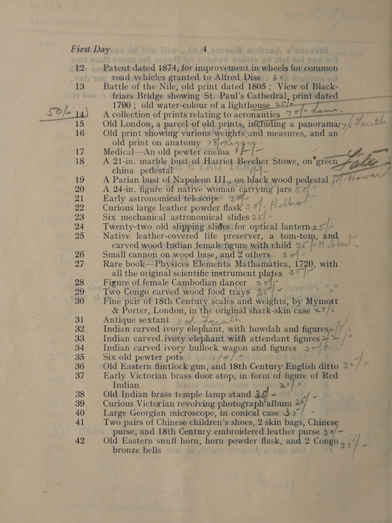 12 Patent dated 1874, for improvement in wheels for common road vehicles granted to Alfred Diss. A¢) 13 Battle of the Nile, old print dated 1805 ; View of Black- friars Bridge showing St. Paul’s Cathedral ig. dated _ — , 1790 ; old water-colour of a lighthouse 2+ we S Oo] * Kr = oer 15 Old London, a parcel of old. prints, in@ltiding a panoramay>/ tne thn 16 Old print showing various weights. and measures, and an / old print on anatomy | ¥/-lc 17 Medical—An old pewter enema i ps [ at a 18 A 21-in. marble bust. of Harriet Beecher Stowe, on ‘wi gle china pedestal | t|+|~ Seren ai se A Parian bust of Napoleon III., on gre wood pedestal je Fe 20 A 24-in. figure of native woman ¢; rrying ae AP oie 21 Early astronomical telescope 2° Ath lien p- 22 Curious large leather powder flask < pee 23 Six mechanical astronomical sides 2. f 24 Twenty-two old slipping slides for me lantern.2 §/- 25 Native leather-covered life preserver, a tom- tom, pe, carved wood Indian female figure with child @s° /- !) «+> 26 Small cannon on wood base, and 2 others. 3 04 ~— 27 Rare book—Physices Elementa Mathamatica, 1720, with all the original scientific instrument plates 3s 28 Figure of female Cambodian dancer 23 °° 29, Two Congo carved wood food trays 3 o A| - . 30° «Fine pair of 18th Century scales and waidhes by UAE t &amp; Porter, London, in the original shark-skin case &amp;7?/ 31 Antique sextant + om Epps /,/ 32 Indian carved ivory lephant, with howdah and figures» 33 Indian carved ivory elephant with attendant ee sg 34 Indian carved ivory bullock wagon and figures 3° 35 Six old pewter pots lp fe fit xf 36 Old Eastern flintlock gun, and 18th Century Sever ditto 3+/\ 37 Early Victorian brass. door stop, in form of figure of Red Indian 2 | 38 Old Indian brass temple lamp stand ag ~ | - 39 Curious Victorian revolving photograph’album a*/ 40 Large Georgian microscope, in conical case 3s; 4] Two pairs of Chinese children’s shoes, 2 skin bags, Chinese purse, and 18th Century embroidered leather purse 3 o/— 42 Old Eastern snuff horn, horn areca flask, and 2 Comes ‘] n bronze bells j