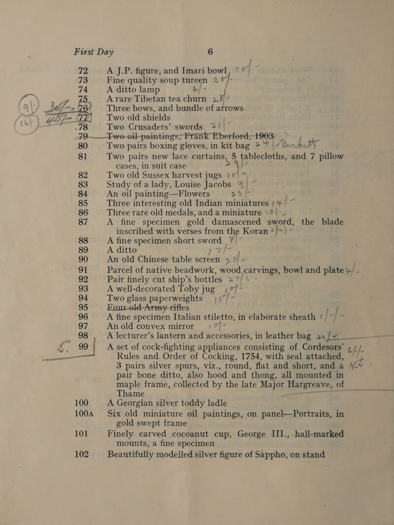 72 73 ie A, A J.P. figure, and Imari bowl, fu Fine quality soup tureen 4% A ditto lamp 6/- A rare Tibetan tea churn sa Three bows, and bundle of autows Two old shields ; Two Crusaders’ swords >! 80 81 82 83 84 85 86 87 88 89 90 91 92 93 94 95 96 97 98 nae Two pairs boxing gloves, in kit bag > ‘7 | 7 SoU TT Two pairs new lace ed 5 tablecloths, 3 and 7 pillow cases, in suit case 1 Two old Sussex harvest jugs ie 7 Study of a lady, Louise Jacobs % © An oil painting—Flowers ro ) Three interesting old Indian miniatures | +/ ~ Three rare old medals, and a miniature |? A fine specimen gold damascened sword, the blade inscribed with verses from the Koran ‘}>) ° A fine specimen short fs /¥ | A ditto ie An old Chinese table screen 2 Of - Parcel of native beadwork, wood carvings, bowl and plate). Pair finely cut ship’s bottles 27/ A well-decorated Toby jug ;°7- Two glass paperweights | Nd he Four-old-Army-riftes / A fine specimen Italian stiletto, in elaborate sheath ! | | aa An old convex mirror te A lecturer’s lantern and accessories, in leather bag ac /4 A set of cock-fighting appliances consisting of Cordesors’ c/. }. Rules and Order of Cocking, 1754, with seal attached, / /, 3 pairs silver spurs, viz., round, flat and short, and a NY |: pair bone ditto, also hood and thong, all mounted in maple frame, collected by the late Me BATEreave, of Thame A Georgian silver toddy ladle Six old miniature oil paintings, on panel—Portraits, in gold swept frame Finely carved cocoanut cup, George III., hall-marked mounts, a fine specimen Beautifully modelled silver figure of Sappho, on stand