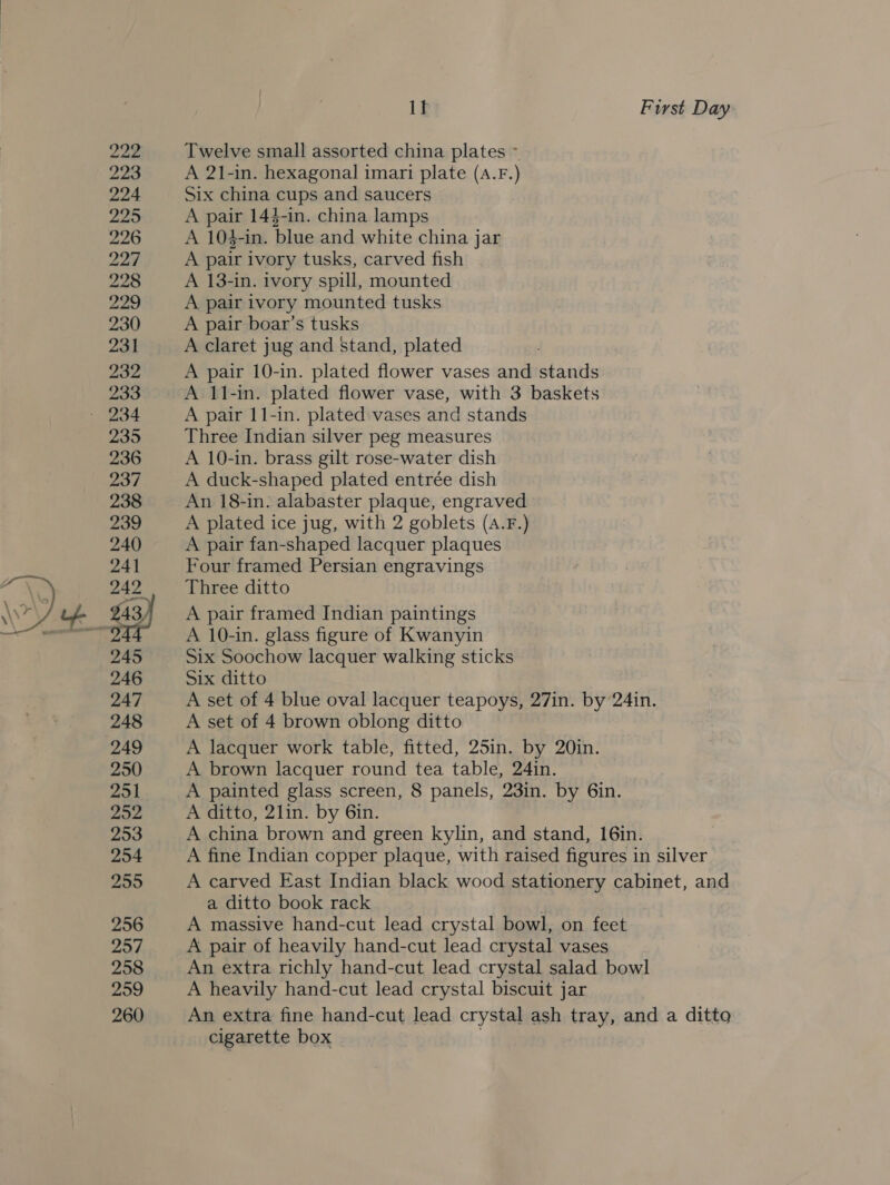  222 223 224 225 226 227 228 poe be 230 231 232 233 235 236 237 238 239 240 241 242 245 246 247 248 249 250 251 202 253 254 255 256 257 258 2959 260 I] First Day Twelve small assorted china plates ~ A 21-in. hexagonal imari plate (A.F.) Six china cups and saucers A pair 144-in. china lamps A 104-in. blue and white china jar A pair ivory tusks, carved fish A 13-in. ivory spill, mounted A pair ivory mounted tusks A pair boar’s tusks A claret jug and stand, plated A pair 10-in. plated flower vases and stands A 11-in. plated flower vase, with 3 baskets A pair 11-in. plated vases and stands Three Indian silver peg measures A 10-in. brass gilt rose-water dish A duck-shaped plated entrée dish An 18-in. alabaster plaque, engraved A plated ice jug, with 2 goblets (A.F.) A pair fan-shaped lacquer plaques Four framed Persian engravings Three ditto A pair framed Indian paintings A 10-in. glass figure of Kwanyin Six Soochow lacquer walking sticks Six ditto A set of 4 blue oval lacquer teapoys, 27in. by 24in. A set of 4 brown oblong ditto A lacquer work table, fitted, 25in. by 20in. A brown lacquer round tea table, 24in. A painted glass screen, 8 panels, 23in. by 6in. A ditto, 2lin. by 6in. A china brown and green kylin, and stand, 16in. A fine Indian copper plaque, with raised figures in silver A carved East Indian black wood stationery cabinet, and a ditto book rack A massive hand-cut lead crystal bowl, on feet A pair of heavily hand-cut lead crystal vases An extra richly hand-cut lead crystal salad bowl A heavily hand-cut lead crystal biscuit jar An extra fine hand-cut lead crystal ash tray, and a ditto cigarette box