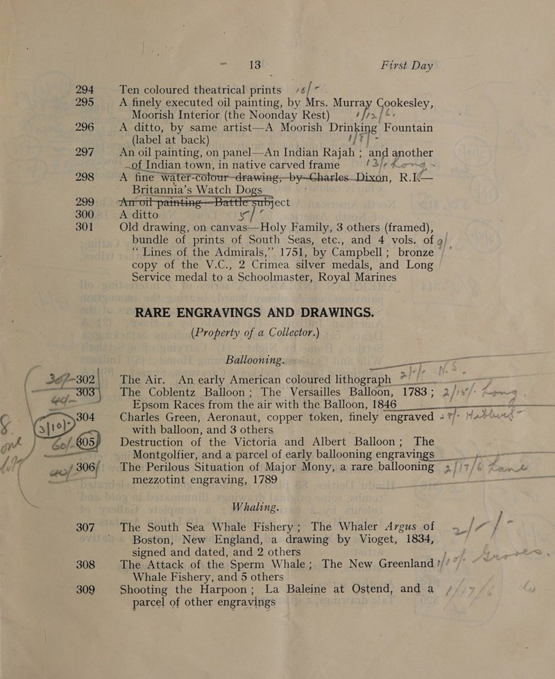 294 295 296 297 298 299 300 301 a 302 porieet. 2 308 309 és 13 First Day Ten coloured theatrical prints 6 fe A finely executed oil painting, by Mrs. Murra Fy dase a Moorish Interior (the Noonday Rest) ; hs] 2. A ditto, by same artist (label at back) An oil painting, on panel—An Indian Raj ah ; and gpother ~of Indian town, in native carved frame tale &amp; ; A fine water- Colour -drawing, ‘by—Charles. Disdn, R. 10 a Britannia’ s Watch Dogs  A Moorish ee. Fountain  sect Old drawing, on canvas—Holy Family, 3 others (framed), bundle of prints of South Seas, etc., and 4 vols. of « “Lines of the Admirals,” 1751, by Campbell; bronze § ° copy of the V.C., 2 Crimea silver medals, and Long Service medal to a Schoolmaster, Royal Marines RARE ENGRAVINGS AND DRAWINGS. (Property of a Collector.) Ballooning. —_— The Air. An early American coloured lithograph 21h The Coblentz Balloon; The Versailles Balloon, 1783; 2 fiyt/--4 j Epsom Races from the air with the Balloon, 1846 te a aa Charles Green, Aeronaut, copper token, finely engraved 2 %/* 4* with balloon, and 3 others Destruction of the Victoria and Albert Balloon; The Montgolfier, and a parcel of early ballooning engravings _ The Perilous Situation of Major Mony, a rare ballooning » it 7 mezzotint engraving, 1789 Whaling. Boston, New England, a drawing by Vioget, 1834, signed and dated, and 2 others Se The Attack of the Sperm Whale; The New Greenland ?/ Whale Fishery, and 5 others Shooting the Harpoon; La Baleine at Ostend, anda / parcel of other engravings
