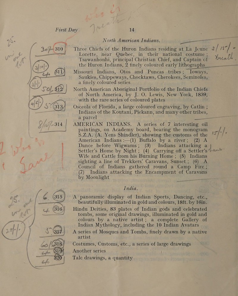  North American Indians. 2k Lorette, near Quebec, in their national costume ; y th Tsawanhonhi, principal Christian Chief, and Captain of Attn the Huron Indians, 2 finely coloured early lithographs _ —_————— Missouri Indians, Otos and Puncas tribes ; ~Toways, Saukies, Chippeways, Chocktaws, Cherokees, Seminoles, a finely coloured series North American Aboriginal Portfolio of the Indian Chiefs of North America, by J. O. Lewis, New York, 1839, with the rare series of coloured plates Osceola of Florida, a large coloured engraving, by Catlin ; Indians of the Koutani, Piekann, and many other tribes, a parcel Sols aaa AMERICAN INDIANS. A series of 7 interesting oil paintings, on Academy board, bearing the monogram | _ /: / S.Z.A. (A. Yens Shindler), showing the customs of the 1S BS American Indians :—(1) Buffalo by a river; (2) A © Dance before Wigwams; (3) Indians attacking a } Settler’s Home by Night ; (4) Carrying off a Settler’s Wife and Cattle from his Burning Home ; (5) Indians sighting a line of Trekkers’ Caravans, Sunset; (6) A Council of Indians gathered round a Camp Fire ; (7) Indians attacking the Encampment of Caravans by Moonlight India. A panoramic display of Indian Sports, Dancing, etc., beautifully illuminated in gold and colours, 18ft. by 16in. Hindu Deities, 83 plates of Indian gods and celebrated tombs, some original drawings, illuminated in gold and colours by a native artist; a complete Gallery of Indian Mythology, including the 10 Indian Avatars A series of Mosques and Tombs, finely drawn by a native artist Costumes, Customs, etc., a series of large drawings Another series Talc drawings, a quantity