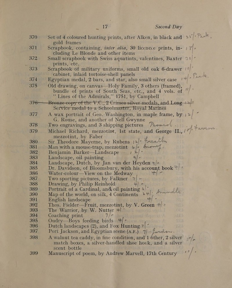 oo gold frames ont Scrapbook, containing, inter alia, 30 licencce prints, in- } 7/&gt; cluding Le Blonde and other items 372 small scrapbook with Swiss aquatints, valentines, Baxter 3°’ prints, etc. 373 Scrapbook of military uniforms, small old oak 6-drawer /?) ° cabinet, inlaid tortoise-shell panels 375 Old drawing, on canvas—Holy Family, 3 others (framed), bundle of prints of South Seas, etc., and 4 vols. of “Lines of the Admirals,’ 1751, by Campbell 376——Bronze-copy of the V-C:; 2 Crimea-silver-medals, and. Long-+&gt;/* Service-medal-to-a Schoolmaster, Royal Marines 3 377 A wax portrait of Geo.-Washington, in maple frame, BY )2/ G. Rouse, and another of Nell Gwynne ’ 379 Michael Richard, mezzotint, Ist state, ast George “II, /°/° mezzotint, by Faber ry 380 Sir Theodore Mayerne, by Rubens 2] Jo Freres, 381 Man with a mouse-trap, mezzotint &amp;/- Ayr] 382 Benjamin Barker—Landscape ! a : 383 Landscape, oil painting 384 Landscape, Dutch, by Jan van der 2 whie q/- 385 Dr. Davidson, of Bloomsbury, with his account book *  386 View on the Medway . rn fag 387 Two sporting pictures, by Falkner 7%) = 388 Drawing, by Philip Reinhold ob or 389 Portrait of a Cardinal, andoil painting 3)’, , = /f/, 390 Map of the world, on silk, 4 Comtimenitsy,* Mio so 7° 7 vo! 391 English landscape 1 392 Thos. Fielder—Fruit, mezzotint, _by V. Green */ 393 The Warrior, by W. ea of! 394 Coaching print 395 Oudry—Boys feeding birds cal f r 396 Dutch landscapes (2), and Fox Hunting 7 397 Port Jackson, and Egyptian scene (A.F.) 7/ - fare Laem » 398 A walnut tea caddy, in fine condition, and 1 éther, 2 silver .-/) match boxes, a silver-handled shoe hock, and a silver | scent bottle ay 399 Manuscript of poem, by Andrew Marvell, 17th Century ‘ / °