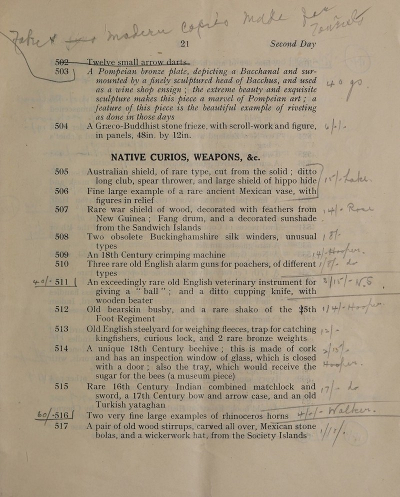 t- ¥ id zt | Second Day 592——T'welve small arrow darts. 503 A Pompeian bronze plate, depicting a Bacchanal and sur- mounted by a finely sculptured head of Bacchus, and used,» 4 as a wine “shop ensign ; the extreme beauty and exquisite — sculpture makes this piece a marvel of Pompetan art; a feature of this piece is the beautiful example of riveting as done in those days | 504 A Greco-Buddhist stone frieze, with scroll-work and figure, | L in panels, 48in. by 12in. | NATIVE CURIOS, WEAPONS, &amp;c. 505 Australian shield, of rare type, cut from the solid ; ditto / long club, spear thrower, and large shield of hippo hide / si 506 Fine large example of a rare ancient Mexican vase, with! figures in relief — | 507 Rare war shield of wood, decorated with feathers from , + New Guinea; Fang drum, and a decorated sunshade . from the Sandwich Islands 508 Two obsolete Buckinghamshire silk winders, unusual } / |’ 509 An 18th Century crimping machine Hb) <P 510 Three rare old English alarm guns for poachers, of different / types 2 eps! | An exceedingly rare old English veterinary instrument for ° | 1S” giving a “ball’’; and a ditto cupping knife, with wooden beater eee Foot Regiment 513 Old English steelyard for weighing fleeces, trap for catching ,»/ - kingfishers, curious lock, and 2 rare bronze weights: . 514 A unique 18th Century beehive; this is made of cork ~/)s” and has an inspection window of glass, which is closed with a door; also the tray, which would receive the sugar for the bees (a museum piece) 515 Rare 16th Century Indian combined matchlock and ,- sword, a 17th Century bow and arrow case, and an old Turkish yataghan 517 A pair of old wood stirrups, carved all over, Mexican stone | /,, / bolas, and a wickerwork hat, from the Society Islands / / ‘