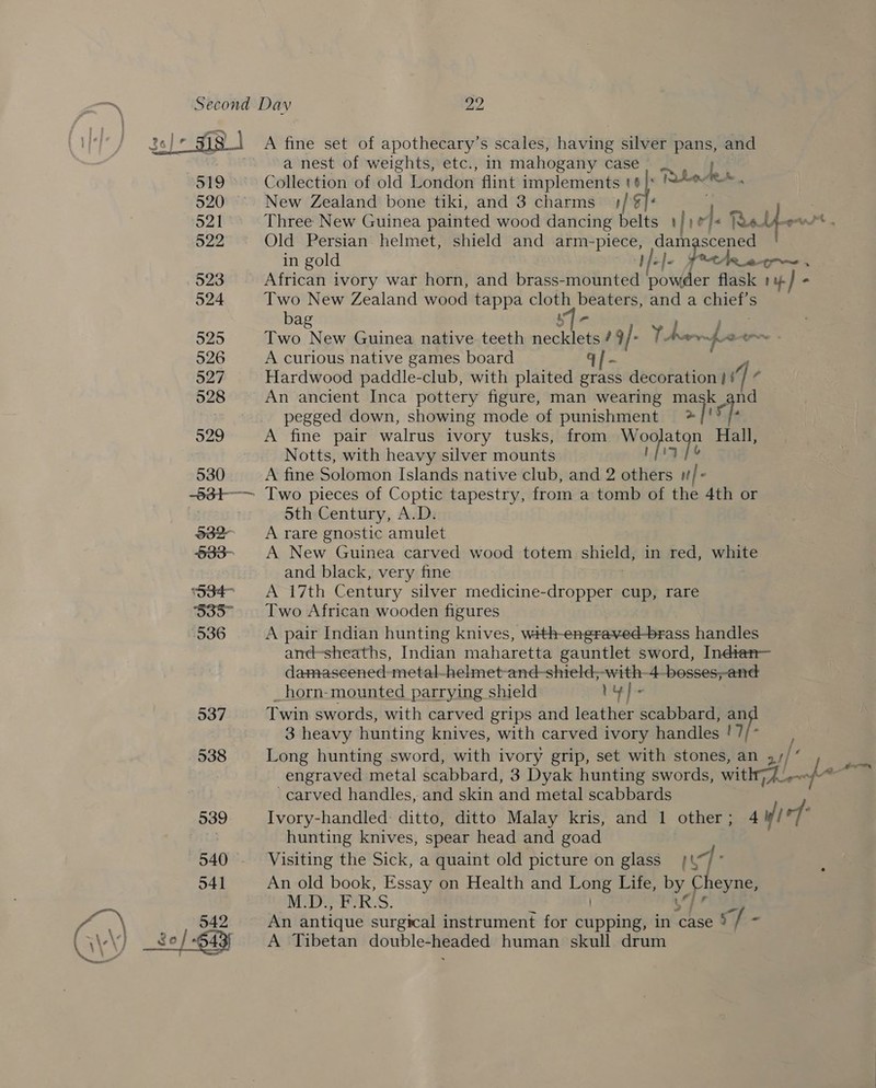  538 539 540 - 541 542 A fine set of apothecary’s scales, having silver pans, and a nest of weights, etc., in mahogany case, _. he Collection of old London flint implements t¢ |: Irdoted New Zealand bone tiki, and 3 charms | 7 he ; Three New Guinea painted wood dancing belts | , rf. Rye y ¢ Old Persian helmet, shield and arm- Bea Ni orp: in gold the et~ Two New Zealand wood tappa Sea — and a pte bag Two New Guinea native teeth ee ; f+ YA ea a A curious native games board Hardwood paddle-club, with plaited erass decoration i] An ancient Inca pottery figure, man wearing mask fa pegged down, showing mode of punishment >| f A fine pair walrus ivory tusks, from a Hall, Notts, with heavy silver mounts A fine Solomon Islands native club, and 2 others tf} Sth Century, A.D: A rare gnostic amulet A New Guinea carved wood totem shield, in red, white and black, very fine A 17th Century silver medicine-dropper cup, rare Two African wooden figures A pair Indian hunting knives, with-engraved-brass handles and-sheaths, Indian maharetta gauntlet sword, Indtan— damasecened-metal-helmet-and-shield,-with-4 -besses,-and _horn-mounted parrying shield 1y}- Twin swords, with carved grips and leather scabbard, a ae 3 heavy hunting knives, with carved ivory handles !7 engraved metal scabbard, 3 Dyak hunting swords, with; 1 -carved handles, and skin and metal scabbards Ivory-handled: ditto, ditto Malay kris, and 1 other; 4 uf / rf hunting knives, spear head and goad Visiting the Sick, a quaint old picture on glass #\% ] An old book, Essay on Health and pe eats Life, De rice M.D., F. RS. An antique surgical instrument for cupping, in ‘case § i: Ss A Tibetan double-headed human skull drum