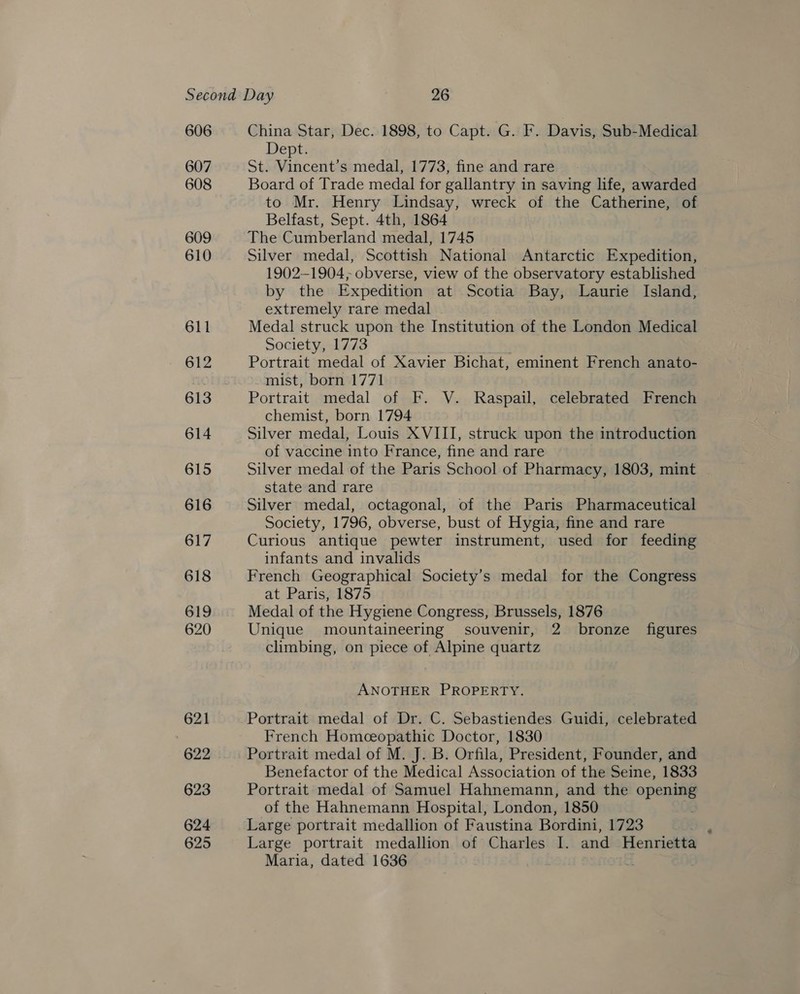 606 607 608 609 610 611 612 614 615 616 617 618 619 620 621 622 623 624 625 China Star, Dec. 1898, to Capt. G. F. Davis, Sub-Medical Dept. St. Vincent’s medal, 1773, fine and rare Board of Trade medal for gallantry in saving life, awarded to Mr. Henry Lindsay, wreck of the Catherine, of Belfast, Sept. 4th, 1864 The Cumberland medal, 1745 Silver medal, Scottish National Antarctic Expedition, 1902-1904; obverse, view of the observatory established by the Expedition at Scotia Bay, Laurie Island, extremely rare medal Medal struck upon the Institution of the London Medical Society, 1773 Portrait medal of Xavier Bichat, eminent French anato- mist, born 1771 Portrait medal of F. V. Raspail, celebrated French chemist, born 1794 Silver medal, Louis XVIII, struck upon the introduction of vaccine into France, fine and rare Silver medal of the Paris School of Pharmacy, 1803, mint state and rare Silver medal, octagonal, of the Paris Pharmaceutical Society, 1796, obverse, bust of Hygia, fine and rare Curious antique pewter instrument, used for feeding infants and invalids French Geographical Society’s medal for the Congress at Paris, 1875 Medal of the Hygiene Congress, Brussels, 1876 Unique mountaineering souvenir, 2 bronze figures climbing, on piece of Alpine quartz ANOTHER PROPERTY. Portrait medal of Dr. C. Sebastiendes Guidi, celebrated French Homceopathic Doctor, 1830 Portrait medal of M. J. B. Orfila, President, Founder, and Benefactor of the Medical Association of the Seine, 1833 Portrait medal of Samuel Hahnemann, and the opening of the Hahnemann Hospital, London, 1850 Large portrait medallion of Faustina Bordini, 1723 Large portrait medallion of Charles I. and Henrietta Maria, dated 1636