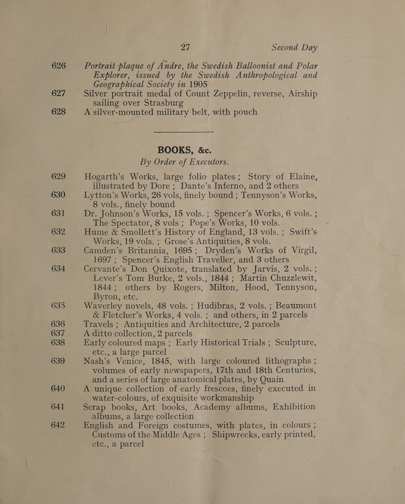626 627 628 27 Second Day Portrait plaque of Andre, the Swedish Balloonist and Polar Explorer, issued by the Swedish Anthropological and Geographical Society in 1905 sailing over Strasburg | A silver-mounted military belt, with pouch BOOKS, &amp;c. By Order of Executors. Hogarth’s Works, large folio plates; Story of Elaine, illustrated by Dore ; Dante’s Inferno, and 2 others Lytton’s Works, 26 vols, finely bound ; Tennyson’s Works, 8 vols., finely bound Dr. Johnson’s Works, 15 vols. ; Spencer’s Works, 6 vols. ; The Spectator, 8 vols ; Pope’s Works, 10 vols. Hume &amp; Smollett’s History of England, 13 vols. ; Swift’s Works, 19 vols. ; Grose’s Antiquities, 8 vols. Camden’s Britannia, 1695; Dryden’s Works of Virgil, 1697 ; Spencer’s English Traveller, and 3 others Cervante’s Don Quixote, translated by Jarvis, 2 vols. ; Lever’s Tom Burke, 2 vols., 1844 ; Martin Chuzzlewit, 1844; others by Rogers, Milton, Hood, Tennyson, Byron, etc. Waverley novels, 48 vols. ; Hudibras, 2 vols. ; Beaumont &amp; Fletcher’s Works, 4 vols. ; and others, in 2 parcels Travels ; Antiquities and Architecture, 2 parcels A ditto collection, 2 parcels Early coloured maps ; Early Historical Trials ; Sculpture, etc., a large parcel Nash’s Venice, 1845, with large coloured lithographs ; volumes of early newspapers, 17th and 18th Centuries, and a series of large anatomical plates, by Quain A unique collection of early frescoes, finely executed in water-colours, of exquisite workmanship Scrap books, Art books, Academy albums, Exhibition albums, a large collection English and Foreign costumes, with plates, in colours ; Customs of the Middle Ages ; Shipwrecks, early printed, etc., a parcel