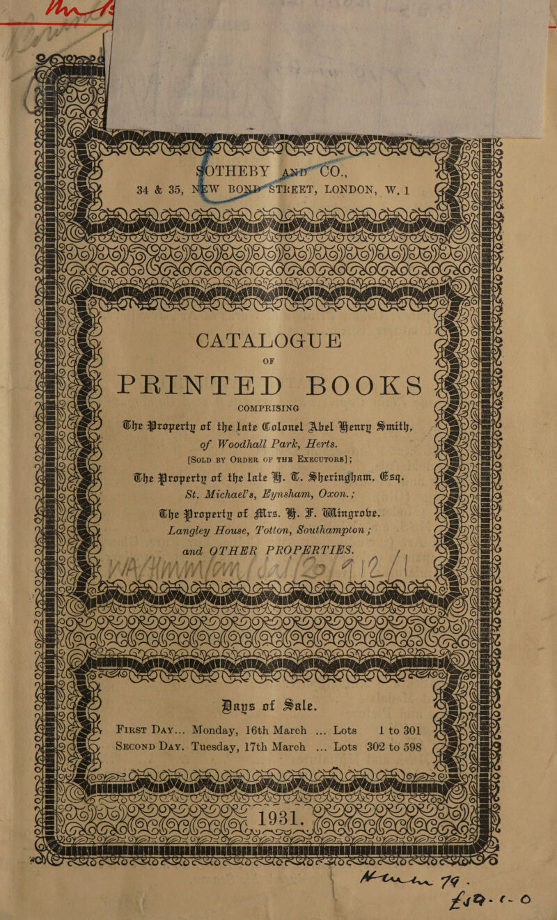        ED jae: \ NO ee: ele ert te cS GOTHEBY axn~Co., 34 &amp; 35, NEW BONY “STREET, LONDON, W,1 =  =Q yi yang LON / Mle AI OF Pr RO Sy    FN   \Vohee, a0 IAP SOs ae C7 re ~— YZ sunita adcahootina gaan LAGAN YQ  | CATALOGUE PRINTED BOOKS COMPRISING Obe Property of the late Colonel Abel Henry Smith, of Woodhall Park, Herts. [SoLD BY ORDER OF THE EXECUTORS]; The Property of the late H. T. Sheringham, Esq. St. Michael's, Eynsham, Oxon. ; Ohe Property of Mrs. Y. F. Wingroke. Langley House, Totton, Southampton ; : we ; A an fanes Anan ay NEDA TTT MIT Pas anna cu aanncesrLERASTARANSSOT   ~ rs sai   SAO    TT SA   OxYS&gt; Saas phen lake ET, &gt; YS    TS      ie ALM OM | 2 ee tae Nec Ne Ne Ne (ey fi] Yd / VL ETN Se Es) @ OTs wee Pata BLAS », ON: | sae Jit . BORON Bays of Sale. First Day... Monday, 16th March ... Lots 1 to 301 SzconD Day. Tuesday, 17th March ... Lots 302 to 598 SOT S  BERR RCRRNERREREARIEE 2 C7   a eat ran  re Ti ee Ui (AS m4 a Ned O anit