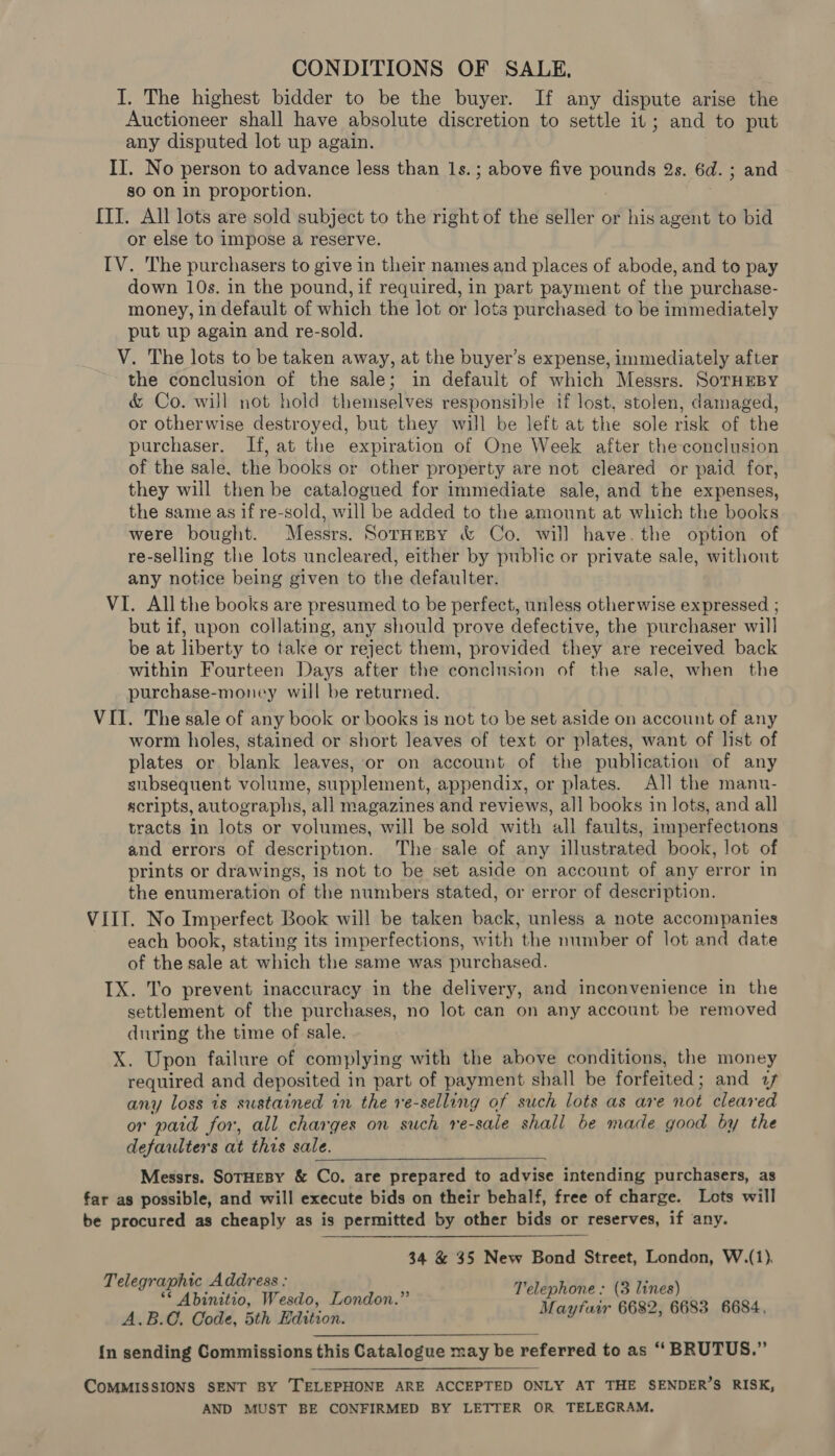 CONDITIONS OF SALE, I. The highest bidder to be the buyer. If any dispute arise the Auctioneer shall have absolute discretion to settle it; and to put any disputed lot up again. II. No person to advance less than 1s. ; above five pounds 2s. 6d. ; and so on in proportion. {TI. All lots are sold subject to the right of the seller or his agent to bid or else to impose a reserve. IV. The purchasers to give in their names and places of abode, and to pay down 10s. in the pound, if required, in part payment of the purchase- money, in default of which the lot or lots purchased to be immediately put up again and re-sold. V. The lots to be taken away, at the buyer’s expense, immediately after the conclusion of the sale; in default of which Messrs. SoTHEBY &amp; Co. will not hold themselves responsible if lost, stolen, damaged, or otherwise destroyed, but they will be left at the sole risk of the purchaser. If, at the expiration of One Week after the conclusion of the sale, the books or other property are not cleared or paid for, they will then be catalogued for immediate sale, and the expenses, the same as if re-sold, will be added to the amount at which the books were bought. Messrs. Sornesy &amp; Co. will have. the option of re-selling the lots uncleared, either by public or private sale, without any notice being given to the defaulter. VI. All the books are presumed to be perfect, unless otherwise expressed ; but if, upon collating, any should prove defective, the purchaser will be at liberty to take or reject them, provided they are received back within Fourteen Days after the conclusion of the sale, when the purchase-money will be returned. VII. The sale of any book or books is not to be set aside on account of any worm holes, stained or short leaves of text or plates, want of list of plates or blank leaves, or on account of the publication of any subsequent volume, supplement, appendix, or plates. All] the mann- scripts, autographs, all magazines and reviews, all books in lots, and all tracts in lots or volumes, will be sold with all faults, imperfections and errors of description. The sale of any illustrated book, lot of prints or drawings, is not to be set aside on account of any error in the enumeration of the numbers stated, or error of description. VIII. No Imperfect Book will be taken back, unless a note accompanies each book, stating its imperfections, with the number of lot and date of the sale at which the same was purchased. IX. To prevent inaccuracy in the delivery, and inconvenience in the settlement of the purchases, no lot can on any account be removed during the time of sale. X. Upon failure of complying with the above conditions, the money required and deposited in part of payment shall be forfeited; and 7 any loss is sustained in the re-selling of such lots as are not cleared or paid for, all charges on such re-sale shall be made good by the defaulters at this sale. Messrs. SoTHEBY &amp; Co. are prepared to advise intending purchasers, as far as possible, and will execute bids on their behalf, free of charge. Lots will be procured as cheaply as is permitted by other bids or reserves, if any.  34 &amp; 35 New Bond Street, London, W.(1). Telegraphic Address : HVidoRohe - CP Vndes ** Abinitio, Wesdo, London.” ‘— ahs B. C0. Code, 5th Edition. Maytan 6682, 6683 6684, {n sending Commissions this Catalogue may be referred to as “ BRUTUS.” COMMISSIONS SENT BY TELEPHONE ARE ACCEPTED ONLY AT THE SENDER’S RISK, AND MUST BE CONFIRMED BY LETTER OR TELEGRAM.